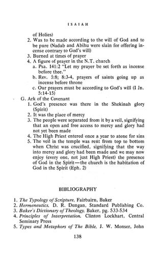 I S A I A H
of Holies)
2. Was to be made according to the will of God and to
be pure (Nadab and Abihu were slain for offering in-
cense contrary to God’s will)
3. Burned at times of prayer
4. A figure of prayer in the N.T. church
a. Psa. 141:2 “Let my prayer be set forth as incense
b. Rev. 58; 8:3-4, prayers of saints going up as
c. Our prayers must be according to God’s will (I Jn.
before thee.”
incense before throne
5:14-15)
L
G. Ark of the Covenant
1. God’s presence was there in the Shekinah glory
2. It was the place of mercy
3. The people were separated from it by a veil, signifying
that an open and free access to mercy and glory had
not yet been made
4. The High Priest entered once a year to atone for sins
5. The veil in the temple was rent from top to bottom
when Christ was crucified, signifying that the way
into mercy and glory had been made and we may now
enjoy (every one, not just High Priest) the presence
of God in the Spirit-the church is the habitation of
God in the Spirit (Eph. 2)
(Spirit)
BIBLIOGRAPHY
1. The Typology oj’Scripture, Faitbairn, Baker
2. Hermeneutics, D. R. Dungan, Standard Publishing Co.
3. Baker’s Dictionary of Theology, Baker, pg. 533-534
4. Principles of Interpretation, Clinton Lockhart, Central
5. Types and Metaphors of The Bible, J. W. Monser, John
138
Seminary Press
 