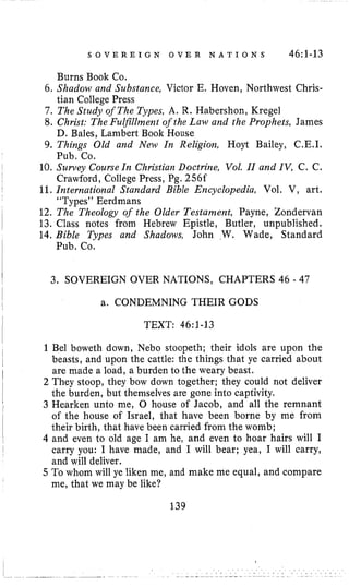 S O V E R E I G N O V E R N A T I O N S 46:1-13
Burns Book Co.
tian College Press
6. Shadow and Substance, Victor E. Hoven, Northwest Chris-
7. The Studj?of The Types, A. R. Habershon, Kregel
8. Christ: The Fulfillniem of the Law and ihe Prophets, James
9, Things Old and New In Religion, Hoyt Bailey, C,E.I.
10. Survey Course In Christian Doctrine, Vol. 11and IV, C. C.
11,International Standard Bible Encyclopedia, Vol. V, art.
12. The Theology of the Older Testament, Payne, Zondervan
13. Class notes from Hebrew Epistle, Butler, unpublished.
14. Bible Types and Shadows, John W. Wade, Standard
D. Bales, Lambert Book House
Pub. Co.
Crawford, College Press, Pg. 256f
“Types” Eerdmans
Pub. Co.
3. SOVEREIGN OVER NATIONS, CHAPTERS 46 - 47
a. CONDEMNING THEIR GODS
TEXT: 46:1-13
1Bel boweth down, Neb0 stoopeth; their idols are upon the
beasts, and upon the cattle: the things that ye carried about
are made a load, a burden to the weary beast.
2 They stoop, they bow down together; they could not deliver
the burden, but themselves are gone into captivity.
3 Hearken unto me, 0 house of Jacob, and all the remnant
of the house of Israel, that have been borne by me from
their birth, that have been carried from the womb;
4 and even to old age I am he, and even to hoar hairs will I
carry you: I have made, and I will bear; yea, I will carry,
and will deliver.
5 To whom will ye liken me, and make me equal, and compare
me, that we may be like?
139
 