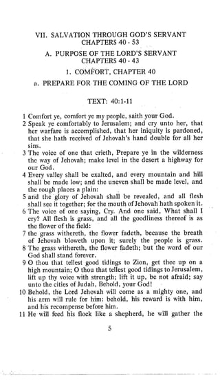 VII. SALVATION THROUGH GOD’S SERVANT
A, PURPOSE OF THE LORD’S SERVANT
1, COMFORT, CHAPTER 40
a. PREPARE FOR THE COMING OF THE LORD
CHAPTERS 40 - 53
CHAPTERS 40 - 43
TEXT: 40:1-11
1 Comfort ye, comfort ye my people, saith your God.
2 Speak ye comfortably to Jerusalem; and cry unto her, that
her warfare is accomplished, that her iniquity is pardoned,
that she hath received of Jehovah’s hand double for all her
sins.
3 The voice of one that crieth, Prepare ye in the wilderness
the way of Jehovah; make level in the desert a highway for
our God.
4 Every valley shall be exalted, and every mountain and hill
shall be made low; and the uneven shall be made level, and
the rough places a plain:
5 and the glory of Jehovah shall be revealed, and all flesh
shall see it together; for the mouth of Jehovah hath spoken it.
6 The voice of one saying, Cry, And one said, What shall I
cry? All flesh is grass, and all the goodliness thereof is as
the flower of the field:
7 the grass withereth, the flower fadeth, because the breath
of Jehovah bloweth upon it; surely the people is grass.
8 The grass withereth, the flower fadeth; but the word of our
God shall stand forever.
9 0 thou that tellest good tidings to Zion, get thee up on a
high mountain; 0 thou that tellest good tidings to Jerusalem,
lift up thy voice with strength; lift it up, be not afraid; say
unto the cities of Judah, Behold, your God!
10 Behold, the Lord Jehovah will come as a mighty one, and
his arm will rule for him: behold, his reward is with him,
and his recompense before him.
11 He will feed his flock like a shepherd, he will gather the
5
 