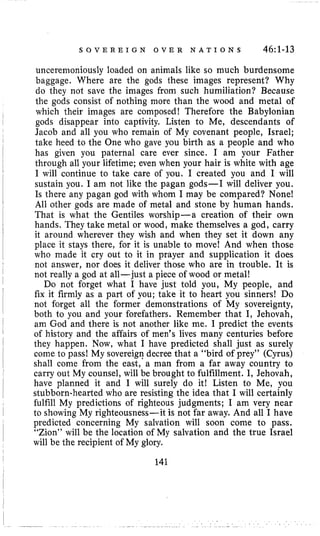 S O V E R E I G N O V E R N A T I O N S 46:l-13
uncerenioniously loaded on animals like so much burdensome
baggage. Where are the gods these images represent? Why
do they not save the images from such humiliation? Because
the gods consist of nothing more than the wood and metal of
which their images are composed! Therefore the Babylonian
gods disappear into captivity. Listen to Me, descendants of
Jacob and all you who remain of My covenant people, Israel;
take heed to the One who gave you birth as a people and who
has given you paternal care ever since. I am your Father
through all your lifetime; even when your hair is white with age
I will continue to take care of you. I created you and I will
sustain you, I am not like the pagan gods-I will deliver you.
Is there any pagan god with whom I may be compared? None!
All other gods are made of metal and stone by human hands.
That is what the Gentiles worship-a creation of their own
hands. They take metal or wood, make themselves a god, carry
it around wherever they wish and when they set it down any
place it stays there, for it is unable to move! And when those
who made it cry out to it in prayer and supplication it does
not answer, nor does it deliver those who are in trouble. It is
not really a god at all-just a piece of wood or metal!
Do not forget what I have just told you, My people, and
fix it firmly as a part of you; take it to heart you sinners! Do
not forget all the former demonstrations of My sovereignty,
both to you and your forefathers. Remember that I, Jehovah,
am God and there is not another like me. I predict the events
of history and the affairs of men’s lives many centuries before
they happen. Now, what I have predicted shall just as surely
come to pass! My sovereign decree that a “bird of prey” (Cyrus)
shall come from the east, a man from a far away country to
carry out My counsel, will be brought to fulfillment. I, Jehovah,
have planned it and I will surely do it! Listen to Me, you
stubborn-hearted who are resisting the idea that I will certainly
fulfill My predictions of righteous judgments; 1 am very near
to showing My righteousness-it is not far away. And all I have
predicted concerning My salvation will soon come to pass.
“Zion” will be the location of My salvation and the true Israel
will be the recipient of My glory.
141
 