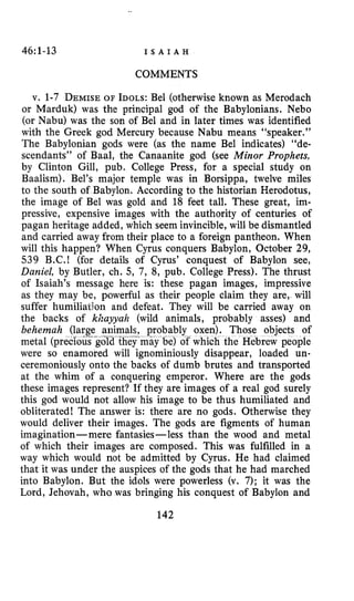 46:1-13 I S A I A H
COMMENTS
v. 1-7 DEMISEOF IDOLS:Bel (otherwise known as Merodach
or Marduk) was the principal god of the Babylonians. Neb0
(or Nabu) was the son of Bel and in later times was identified
with the Greek god Mercury because Nabu means “speaker.”
The Babylonian gods were (as the name Bel indicates) “de-
scendants” of Baal, the Canaanite god (see Minor Prophets,
by Clinton Gill, pub. College Press, for a special study on
Baalism). Bel’s major temple was in Borsippa, twelve miles
to the south of Babylon. According to the historian Herodotus,
the image of Bel was gold and 18 feet tall. These great, im-
pressive, expensive images with the authority of centuries of
pagan heritage added, which seem invincible, will be dismantled
and carried away from their place to a foreign pantheon. When
will this happen? When Cyrus conquers Babylon, October 29,
539 B.C.! (for details of Cyrus’ conquest of Babylon see,
Daniel, by Butler, ch. 5, 7 , 8, pub. College Press). The thrust
of Isaiah’s message here is: these pagan images, impressive
as they may be, powerful as their people claim they are, will
suffer humilialjon and defeat. They will be carried away on
the backs of khayyah (wild animals, probably asses) and
behemah (large animals ably oxen). Those objects of
metal (precious-gdJ they e) of which the Hebrew people
were so enamored will ignominiously disappear, loaded un-
ceremoniously onto the backs of dumb brutes and transported
at the whim of a conquering emperor. Where are the gods
these images represent? If they are images of a real god surely
this god would not allow his image to be thus humiliated and
obliterated1 The answer is: there are no gods. Otherwise they
would deliver their images. The gods are figments of human
imagination-mere fantasies-less than the wood and metal
of which their images are composed. This was fulfilled in a
way which would not be admitted by Cyrus. He had claimed
that it was under the auspices of the gods that he had marched
into Babylon. But the idols were powerless (v. 7); it was the
Lord, Jehovah, who was bringing his conquest of Babylon and
142
 