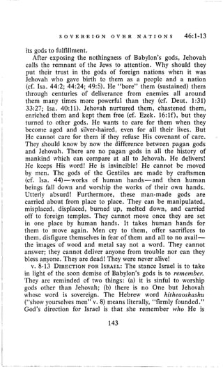S O V E R E I G N O V E R N A T I O N S 46:l-13
its gods to fulfillment.
After exposing the nothingness of Babylon’s gods, Jehovah
calls the remnant of the Jews to attention. Why should they
put their trust in the gods of foreign nations when it was
Jehovah who gave birth to them as a people and a nation
(cf. Isa. 44:2; 44:24; 49:5). He “bore” them (sustained) them
through centuries of deliverance from enemies all around
them many times more powerful than they (cf. Deut. 1:31)
33:27; Isa. 40:11). Jehovah nurtured them, chastened them,
enriched them and kept them free (cf. Ezek. 16:lf),but they
turned to other gods. He wants to care for them when they
become aged and silver-haired, even for all their lives. But
He cannot care for them if they refuse His covenant of care.
They should know by now the difference between pagan gods
and Jehovah. There are no pagan gods in all the history of
mankind which can compare at all to Jehovah. He delivers!
He keeps His word! He is invincible! He cannot be moved
by men. The gods of the Gentiles are made by craftsmen
(cf. Isa. 44)-works of human hands-and then human
beings fall down and worship the works of their own hands,
Utterly absurd! Furthermore, these man-made gods are
carried about from place to place. They can be manipulated,
misplaced, displaced, burned up, melted down, and carried
off to foreign temples. They cannot move once they are set
in one place by human hands. It takes human hands for
them to move again. Men cry to them, offer sacrifices to
them, disfigure themselves in fear of them and all to no avail-
the images of wood and metal say not a word. They cannot
answer; they cannot deliver anyone from trouble nor can they
bless anyone. They are dead! They were never alive!
v. 8-13 DIRECTIONFOR ISRAEL:The stance Israel is to take
in light of the soon demise of Babylon’s gods is to remember.
They are reminded of two things: (a) it is sinful to worship
gods other than Jehovah; (b) there is no One but Jehovah
whose word is sovereign. The Hebrew word hitheaoshashu
(“show yourselves men” v. 8) means literally, “firmly founded.’’
God’s direction for Israel is that she remember who He is
143
 