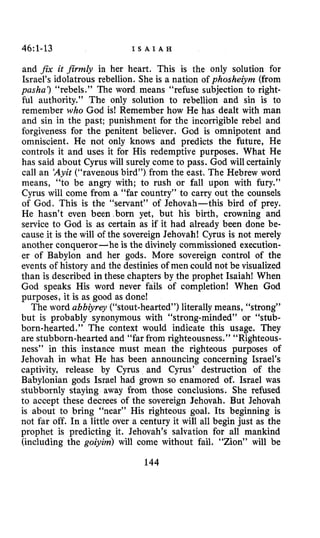 46~1-13 I S A I A H
and fix it firmly in her heart. This is the only solution for
Israel’s idolatrous rebellion. She is a nation of phoshezjm (from
pasha’) “rebels.” The word means “refuse subjection to right-
ful authority.” The only solution to rebellion and sin is to
remember who God is! Remember how He has dealt with man
and sin in the past; punishment for the incorrigible rebel and
forgiveness for the penitent believer. God is omnipotent and
omniscient. He not only knows and predicts the future, He
controls it and uses it for His redemptive purposes. What He
has said about Cyrus will surely come to pass. God will certainly
call an ‘Ayit (“ravenous bird”) from the east. The Hebrew word
means, “to be angry with; to rush or fall upon with fury.”
Cyrus will come from a “far country’’ to carry out the counsels
of God. This is the “servant” of Jehovah-this bird of prey.
He hasn’t even been.born yet, but his birth, crowning and
service to God is as certain as if it had already been done be-
cause it is the will of the sovereign Jehovah! Cyrus is not merely
another conqueror -he is the divinely commissioned execution-
er of Babylon and her gods. More sovereign control of the
events of history and the destinies of men could not be visualized
than is described in these chapters by the prophet Isaiah! When
God speaks His word never fails of completion! When God
purposes, it is as good as done!
The word abbiyrey (“stout-hearted”)literally means, “strong”
but is probably synonymous with “strong-minded” or “stub-
born-hearted.” The context would indicate this usage. They
are stubborn-hearted and “far from righteousness.” “Righteous-
ness’’ in this instance must mean the righteous purposes of
Jehovah in what He has been announcing concerning Israel’s
captivity, release by Cyrus and Cyrus’ destruction of the
Babylonian gods Israel had grown so enamored of. Israel was
stubbornly staying away from those conclusions. She refused
to accept these decrees of the sovereign Jehovah. But Jehovah
is about to bring “near” His righteous goal. Its beginning is
not far off. In a little over a century it will all begin just as the
prophet is predicting it. Jehovah’s salvation for all mankind
(including the goiyim) will come without fail. “Zion” will be
144
 