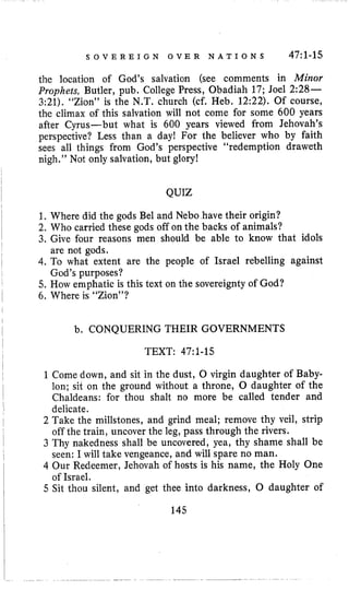 S O V E R E I G N O V E R N A T I O N S 47:l-15
the location of God’s salvation (see comments in Minor
Prophets, Butler, pub. College Press, Obadiah 17; Joel 2:28-
3:21). “Zion” is the N.T. church (cf. Heb. 12:22). Of course,
the climax of this salvation will not come for some 600 years
after Cyrus-but what is 600 years viewed from Jehovah’s
perspective? Less than a day! For the believer who by faith
sees all things from God’s perspective “redemption draweth
nigh.” Not only salvation, but glory!
QUIZ
1. Where did the gods Bel and Neb0 have their origin?
2. Who carried these gods off on the backs of animals?
3. Give four reasons men should be able to know that idols
are not gods.
4. To what extent are the people of Israel rebelling against
God’s purposes?
5. How emphatic is this text on the sovereignty of God?
6. Where is “Zion”?
b. CONQUERING THEIR GOVERNMENTS
TEXT: 47~1-15
1 Come down, and sit in the dust, 0 virgin daughter of Baby-
lon; sit on the ground without a throne, 0 daughter of the
Chaldeans: for thou shalt no more be called tender and
delicate.
2 Take the millstones, and grind meal; remove thy veil, strip
off the train, uncover the leg, pass through the rivers.
3 Thy nakedness shall be uncovered, yea, thy shame shall be
seen: I will take vengeance, and will spare no man.
4 Our Redeemer, Jehovah of hosts is his name, the Holy One
of Israel.
5 Sit thou silent, and get thee into darkness, 0 daughter of
145
 