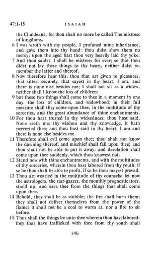 47:1-15 I S A I A H
the Chaldeans; for thou shalt no more be called The mistress
of kingdoms.
6 I was wroth with my people, I profaned mine inheritance,
and gave them into thy hand: thou didst show them no
mercy; upon the aged hast thou very heavily laid thy yoke.
7 And thou saidst, I shall be mistress for ever; so that thou
didst not lay these things to thy heart, neither didst re-
member the latter and thereof.
8 Now therefore hear this, thou that art given to pleasures,
that sittest securely, that sayest in thy heart, I am, and
there is none else besides me; I shall not sit as a widow,
neither shall I know the loss of children:
9 but these two things shall come to thee in a moment in one
day, the loss of children, and widowhood; in their full
measure shall they come upon thee, in the multitude of thy
sorceries, and the great abundance of thine enchantments.
10 For thou hast trusted in thy wickedness; thou hast said,
None seeth me; thy wisdom and thy knowledge, it hath
perverted thee; and thou hast said in thy heart, I am and
there is none else besides me.
11 Therefore shall evil come upon thee; thou shalt not know
the dawning thereof; and mischief shall fall upon thee; and
thou shalt not be able to put it away: and desolation shall
come upon thee suddenly, which thou knowest not.
12 Stand now with thine enchantments, and with the multitudes
of thy sorceries, wherein thou hast labored from thy youth; if
so be thou shalt be able to profit, if so be thou mayest prevail.
13 Thou art wearied in the multitude of thy counsels: let now
the astrologers, the star-gazers, the monthly prognosticators,
stand up, and save thee from the things that shall come
upon thee.
14 Behold, they shall be as stubble; the fire shall burn them;
they shall not deliver themselves from the power of the
flame: it shall not be a coal to warm at, nor a fire to sit
before.
15 Thus shall the things be unto thee wherein thou hast labored:
they that have trafficked with thee from thy youth shall
146
 