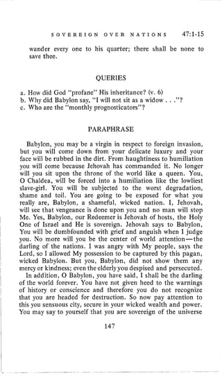 S O V E R E I G N O V E R N A T I O N S 47:l-15
wander every one to his quarter; there shall be none to
save thee,
QUERIES
a. How did God “profane” His inheritance? (v. 6)
b. Why did Babylon say, “I will not sit as a widow . . .”?
c. Who are the “monthly prognosticators”?
PARAPHRASE
Babylon, you may be a virgin in respect to foreign invasion,
but you will come down from your delicate luxury and your
face will be rubbed in the dirt. From haughtiness to humiliation
you will come because Jehovah has commanded it. No longer
will you sit upon the throne of the world like a queen. You,
0 Chaldea, will be forced into a humiliation like the lowliest
slave-girl. You will be subjected to the worst degradation,
shame and toil. You are going to be exposed for what you
really are, Babylon, a shameful, wicked nation. I, Jehovah,
will see that vengeance is done upon you and no man will stop
Me. Yes, Babylon, our Redeemer is Jehovah of hosts, the Holy
One of Israel and He is sovereign. Jehovah says to Babylon,
You will be dumbfounded with grief and anguish when I judge
you. No more will you be the center of world attention-the
darling of the nations. I was angry with My people, says the
Lord, so I allowed My possession to be captured by this pagan,
wicked Babylon. But you, Babylon, did not show them any
mercy or kindness; eventhe elderly you despised and persecuted.
In addition, 0 Babylon, you have said, I shall be the darling
of the world forever. You have not given heed to the warnings
of history or conscience and therefore you do not recognize
that you are headed for destruction. So now pay attention to
this you sensuous city, secure in your wicked wealth and power.
You may say to yourself that you are sovereign of the universe
147
 
