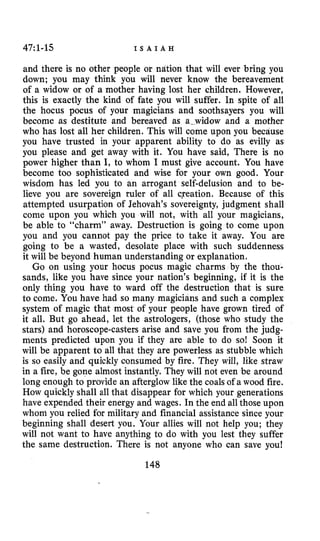 47~1-15 I S A I A H
and there is no other people or ndtion that will ever bring you
down; you may think you will never know the bereavement
of a widow or of a mother having lost her children. However,
this is exactly the kind of fate you will suffer. In spite of all
the hocus pocus of your magicians and soothsayers you will
become as destitute and bereaved as a-widow and a mother
who has lost all her children. This will come upon you because
you have trusted in your apparent ability to do as evilly as
you please and get away with it. You have said, There is no
power higher than I, to whom I must give account. You have
become too sophisticated and wise for your own good. Your
wisdom has led you to an arrogant self-delusion and to be-
lieve you are sovereign ruler of all creation. Because of this
attempted usurpation of Jehovah’s sovereignty, judgment shall
come upon you which you will not, with all your magicians,
be able to “charm” away. Destruction is going to come upon
you and you cannot pay the price to take it away. You are
going to be a wasted, desolate place with such suddenness
it will be beyond human understanding or explanation.
Go on using your hocus pocus magic charms by the thou-
sands, like you have since your nation’s beginning, if it is the
only thing you have to ward off the destruction that is sure
to come. You have had so many magicians and such a complex
system of magic that most of your people have grown tired of
it all. But go ahead, let the astrologers, (those who study the
stars) and horoscope-casters arise and save you from the judg-
ments predicted upon you if they are able to do so! Soon it
will be apparent to all that they are powerless as stubble which
is so easily and quickly consumed by fire. They will, like straw
in a fire, be gone almost instantly. They will not even be around
long enough to provide an afterglow like the coalsof a wood fire.
How quickly shall all that disappear for which your generations
have expended their energy and wages. In the end all those upon
whom you relied for military and financial assistance since your
beginning shall desert you. Your allies wilI not help you; they
will not want to have anything to do with you lest they suffer
the same destruction. There is not anyone who can save you!
148
 