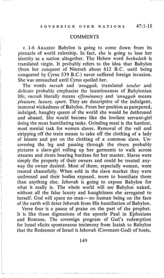 S O V E R E I G N O V E R N A T I O N S 47:l-15
COMMENTS
v. 1-6 ABASED:Babylon is going to come down from its
pinnacle of world rulership. In fact, she is going to lose her
identity as a nation altogether. The Hebew word bethulath is
translated virgin. It probably refers to the idea that Babylon
(from her conquest of Nineveh about 612 B.C. until being
conquered by Cyrus 539 B.C.) never suffered foreign invasion.
She was untouched until Cyrus spoiled her.
The words raccah and ‘anuggah, translated tender and
delicate probably emphasize the luxuriousness of Babylonian
life; raccah literally means effeeminancy and ‘anuggah means
pleasure, Zuxuiy, sport. They are descriptive of the indulgent,
immoral wickedness of Babylon. From her position as pampered,
indulged, haughty queen of the world she would be dethroned
and abased. She would become like the lowliest servant-girl
doing the most humiliating tasks. Grinding meal is the hardest,
most menial task for women slaves. Removal of the veil and
stripping off the train means to take off the clothing of a lady
of leisure and put on the clothing of a common slave. Un-
covering the leg and passing through the rivers probably
pictures a slave-girl rolling up her garments to walk across
streams and rivers bearing burdens for her master. Slaves were
simply the property of their owners and could be treated any-
way the owner desired. Most of them, especially women, were
treated shamefully. When sold in the slave market they were
undressed and their bodies exposed, more to humiliate them
than anything else. Jehovah is going to expose Babylon for
what it really is. The whole world will see Babylon naked,
without all the false luxury and haughtiness she arrogated to
herself. God will spare no man-no human being on the face
of the earth will deter Jehovah from His humiliation of Babylon.
Verse four is a pause of praise on the part of the prophet.
It is like those digressions of the apostle Paul in Ephesians
and Romans. The sovereign program of God’s redemption
for Israel elicits spontaneous testimony from Isaiah to Babylon
that the Redeemer of Israel is Jehovah (Covenant-God) of hosts,
149
 