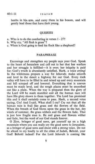 40~1-11 I S A I A H
lambs in hjs.<arm,and carry them in his bosom, and will
gently lead those that have their young.
QUERIES
a. Who is to do the comforting in verses 1- 27?
b. Why cry, “All flesh is grass”?
c. When is God going to feed his flock like a shepherd?
PARAPHRASE
Encourage and strengthen my people says your God. Speak
to the heart of Jerusalem and call out to her that her warfare
and her struggle is fulfilled-it is over; her iniquity is paid
for; God’s wrath is abundantly satisfied. Hark, a voice crying!
In the wilderness prepare a way for Jehovah; make smooth
and level in the desert a highway for our God. Every dark
valley will have to be filled in and raised up and every mountain
and hill scraped off and lowered. Everything that is uneven
must be made level, and the rough places must be smoothed
out like a plain. When the way is prepared then the glory of
the Lord will be made manifest and all the human race will
have His glory shown to them together. The Lord has promised
this and it shall certainly come to pass. Hark, a second voice
saying, Cry! And I said, What shall I cry? Cry out that all the
human race is frail like grass and the flowers of the field.
When the breath of God blows upon the grass in the hot, dry
winds of summer, the grass withers and the flowers fade. That
is just how fragile man is. He and grass and flowers wither
and fade, but the word of our God stands forever.
0 Zion, bringer of good news, get yourself up on a high
mountain where you can really cry the good news to Jerusalem,
as a bringer of good news and shout with a strong voice. Do not
be afraid to cry loudly to all the cities of Judah, Behold, your
God! Behold indeed! For the Lord Jehovah is coming like
6
 