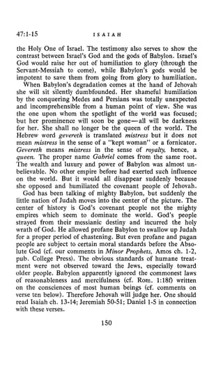 47~1-15 I S A I A H
the Holy One of Israel. The testimony also serves to show the
contrast between Israel’s God and the gods of Babylon. Israel’s
God would raise her out of humiliation to glory (through the
Servant-Messiah to come), while Babylon’s gods would be
impotent to save them from going from glory to humiliation.
When Babylon’s degradation comes at the hand of Jehovah
she will sit silently dumbfounded. Her shameful humiliation
by the conquering Medes and Persians was totally unexpected
and incomprehensible from a human point of view. She was
the one upon whom the spotlight of the world was focused;
but her prominence will soon be gone-all will be darkness
for her. She shall no longer be the queen of the world. The
Hebrew word gevereth is translated mistress but it does not
mean mistress in the sense of a “kept woman” or a fornicator.
Gevereth means mistress in the sense of royalty, hence, a
queen. The proper name Gabriel comes from the same root.
The wealth and luxury and power of Babylon was almost un-
believable. No other empire before had exerted such influence
on the world. But it would all disappear suddenly because
she opposed and humiliated the covenant people of Jehovah.
God has been talking of mighty Babylon, but suddenly the
little nation of Judah moves into the center of the picture. The
center of history is God’s covenant people not the mighty
empires which seem to dominate the world. God’s people
strayed from their messianic destiny and incurred the holy
wrath of God. He allowed profane Babylon to swallow up Judah
for a proper period of chastening. But even profane and pagan
people are subject to certain moral standards before the Abso-
lute God (cf. our comments in Minor Prophets, Amos ch. 1-2,
pub. College Press). The obvious standards of humane treat-
ment were not observed toward the Jews, especially toward
older people. Babylon apparently ignored the commonest laws
of reasonableness and mercifulness (cf. Rom. 1:180 written
on the consciences of most human beings (cf. comments on
verse ten below). Therefore Jehovah will judge her. One should
read Isaiah ch. 13-14;Jeremiah 50-51;Daniel 1-5in connection
with these verses.
150
 