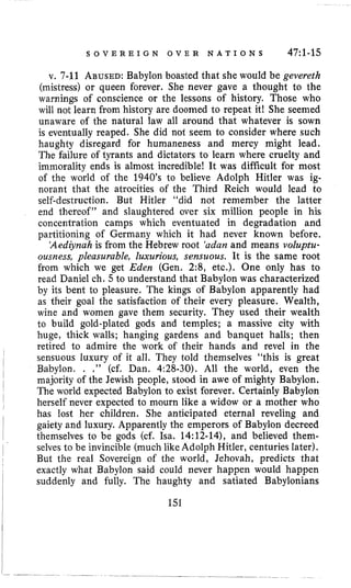 S O V E R E I G N O V E R N A T I O N S 47:l-15
v. 7-11 ABUSED:Babylon boasted that she would be gevereth
(mistress) or queen forever. She never gave a thought to the
warnings of conscience or the lessons of history. Those who
will not learn from history are doomed to repeat it! She seemed
unaware of the natural law all around that whatever is sown
is eventually reaped. She did not seem to consider where such
haughty disregard for humaneness and mercy might lead.
The failure of tyrants and dictators to learn where cruelty and
immorality ends is almost incredible! It was difficult for most
of the world of the 1940’s to believe Adolph Hitler was ig-
norant that the atrocities of the Third Reich would lead to
self-destruction. But Hitler “did not remember the latter
end thereof” and slaughtered over six million people in his
concentration camps which eventuated in degradation and
partitioning of Germany which it had never known before.
‘Aediynahis from the Hebrew root ‘adanand means voluptu-
ousness, pleasurable, luxurious, sensuous. It is the same root
from which we get Eden (Gen. 2:8, etc.). One only has to
read Daniel ch. 5 to understand that Babylon was characterized
by its bent to pleasure. The kings of Babylon apparently had
as their goal the satisfaction of their every pleasure. Wealth,
wine and women gave them security. They used their wealth
to build gold-plated gods and temples; a massive city with
huge, thick walls; hanging gardens and banquet halls; then
retired to admire the work of their hands and revel in the
sensuous luxury of it all. They told themselves “this is great
Babylon, . .” (cf. Dan. 4:28-30). All the world, even the
majority of the Jewish people, stood in awe of mighty Babylon.
The world expected Babylon to exist forever. Certainly Babylon
herself never expected to mourn like a widow or a mother who
has lost her children. She anticipated eternal reveling and
gaiety and luxury. Apparently the emperors of Babylon decreed
themselves to be gods (cf. Isa. 14:12-14), and believed them-
selves to be invincible (much like Adolph Hitler, centuries later).
But the real Sovereign of the world, Jehovah, predicts that
exactly what Babylon said could never happen would happen
suddenly and fully. The haughty and satiated Babylonians
I
I
I
I
I
I
I
I 151
 