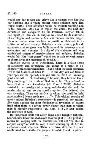 47:1-15 I S A I A H
would one day mourn and grieve like a woman who has lost
her husband and a young mother whose children have died
tragic deaths. Their affliction would be without warning and
in full measure. One day on top of the world; the next day
devastated and conquered by the Persians. Babylon fell in
one night1 (cf. Dan. ch. 5). Babylon was noted for its multitude
of astrologers and sorcerers. She was famous for her magic.
No other nation since has been as prolific or elaborate in its
cultivation of such sorcery. Babylon’s whole culture, political,
economic and religious was built around its astrologers and
enchanters and wise-men. In spite of this elaborate and long
established system of pseudo-science and religion, Babylon
would fall. Her “star-gazers” would not be able to work magic
or charm away the judgment of Jehovah.
Babylon trusted in its wickedness. There is a false sense
of autonomy and sovereignty that comes as a result of de-
liberately practiced wickedness. That is what the devil promised
Eve in the Garden of Eden (“. . . in the day you eat from it
your eyes will be opened, and you will be like God, knowing
good and evil . . .”). Professing to be wise, they became fools.
They exchanged the truth of God for a lie. They refused to
have Gad in their knowledge (cf. Rom. 1:22-32). Babylon
trusted in her cruelty and cunning and decided she could do
as she pleased and no one could stop her. She believed she
was sovereign, There was no One to whom she could be held
accountable (“None seeth me . . .”). This wicked exercise of
power seared Babylon’s conscience-it perverted her reason.
She went against the most fundamental revelation of nature
itself (that there is a divine power higher than man to whom
man is morally responsible-cf. Rom. 1:18-21) and denied
the existence of God.
But judgment (evil) will surely come upon haughty Babylon.
She will now know the shakherah (dawning) of it. This probably
means (in keeping with the context) she will not “be able to
conjure away” or able to keep it from coming by all her in-
cantations and sorceries, There are three different Hebrew
words used to describe the judgment: ra‘ah (break in pieces,
 