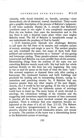 S O V E R E I G N O V E R N A T I O N S 47:l-15
calamity, evil); hovah (mischief, or, literally, yawning-utter
destruction); sho’ah (deserted, wasted, desolation). These words
give a graphic description of the process of Babylon’s judgment.
It will come suddenly. Daniel; ch. 5, records that Babylon’s
overthrow came in one night! It was completely unexpected!
First she was broken, then came the destruction and to this
day there is only a deserted waste place where once mighty
Babylon stood. The fall of Babylon is inexplicable except as
one understands the prophecy of God by Isaiah!
v. 12-15 ANNIHILATED:Jehovah now challenges Babylon
to call upon the full force of its massive and complex system
of sorcery, astrology and magic to save it. The ancient peoples
not only worshiped the stars, but many of them built their
political and economic structures on a “science” of star-gazing
and horoscope casting. These pseudo-sciences were elaborately
constructed and Babylon was more prolific than all the ancients.
Determining things from the motions of the stars was not
something Babylon merely toyed with. She had built her whole
national identity on this from her very beginning. She went
to war or sued for peace on the basis of what the stars “said.”
She crowned emperors or deposed them only after casting a
horoscope. She conducted business and built buildings and
practiced the healing arts by interpreting dreams, saying in-
cantations and practicing sorcery. So, if Babylon had any
resource greater than any other empire of the past (Egypt,
Assyria, etc.) it would be her star-gazing. If she was to prevail
against the God of Israel her elaborate system of astrology
would have to stand up. The many hours of study devoted to
astrology, the voluminous writings of the wisemen and the
staggering (and sometimes repulsive) amount of time consumed
to practice all the hocus pocus involved wearied the general
populace. There is evidence that even emperors became ex-
asperated at the sham of it all (cf. Dan. 2:l-12).The Hebrew
word rnodiy‘iyrn (prognosticators) is from yada’ (to know,
perceive, discern) and the word khadashim means, new moons
or months. The position of the moon was a determining factor
in the Babylonian system of astrology.
153
 