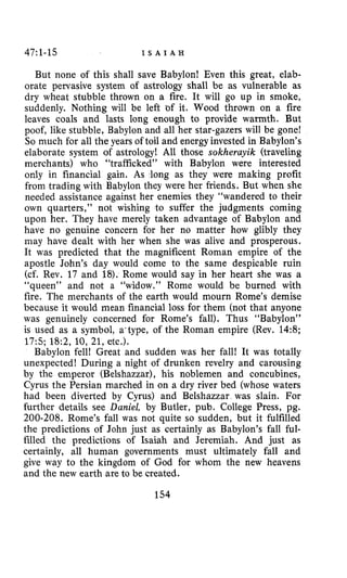 47:l-15 I S A I A H
But none of this shall save Babylon! Even this great, elab-
orate pervasive system of astrology shall be as vulnerable as
dry wheat stubble thrown on a fire. It will go up in smoke,
suddenly. Nothing will be left of it. Wood thrown on a fire
leaves coals and lasts long enough to provide warmth. But
poof, like stubble, Babylon and all her star-gazers will be gone!
So much for all the years of toil and energy invested in Babylon’s
elaborate system of astrology! All those sokheruyik (traveling
merchants) who “trafficked” with Babylon were interested
only in financial gain. As long as they were making profit
from trading with Babylon they were her friends. But when she
needed assistance against her enemies they “wandered to their
own quarters,” not wishing to suffer the judgments coming
upon her. They have merely taken advantage of Babylon and
have no genuine concern for her no matter how glibly they
may have dealt with her when she was alive and prosperous.
It was predicted that the magnificent Roman empire of the
apostle John’s day would come to the same despicable ruin
(cf. Rev. 17 and 18).Rome would say in her heart she was a
“queen” and not a “widow.” Rome would be burned with
fire. The merchants of the earth would mourn Rome’s demise
because it would mean financial loss for them (not that anyone
was genuinely concerned for Rome’s fall). Thus “Babylon”
is used as a symbol, a’type, of the Roman empire (Rev. 14:8;
17:5; 182, 10,21, etc.).
Babylon fell! Great and sudden was her fall! It was totally
unexpected! During a night of drunken revelry and carousing
by the emperor (Belshazzar), his noblemen and concubines,
Cyrus the Persian marched in on a dry river bed (whose waters
had been diverted by Cyrus) and Belshazzar was slain. For
further details see Daniel, by Butler, pub. College Press, pg.
200-208. Rome’s fall was not quite so sudden, but it fulfilled
the predictions of John just as certainly as Babylon’s fall ful-
filled the predictions of Isaiah and Jeremiah. And just as
certainly, all human governments must ultimately fall and
give way to the kingdom of God for whom the new heavens
and the new earth are to be created.
154
 