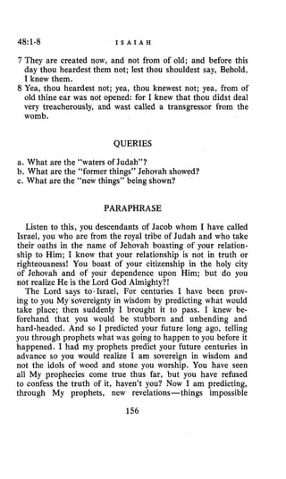 48:1-8 I S A I A H
7 They are created now, and not from of old; and before this
day thou heardest them not; lest thou shouldest say, Behold,
I knew them.
8 Yea, thou heardest not; yea, thou knewest not; yea, from of
old thine ear was not opened: for I knew that thou didst deal
very treacherously, and wast called a transgressor from the
womb.
QUERIES
a. What are the “waters of Judah”?
b. What are the “former things” Jehovah showed?
c. What are the “new things” being shown?
PARAPHRASE
Listen to this, you descendants of Jacob whom I have called
Israel, you who are from the royal tribe of Judah and who take
their oaths in the name of Jehovah boasting of your relation-
ship to Him; I know that your relationship is not in truth or
righteousness! You boast of your citizenship in the holy city
of Jehovah and of your dependence upon Him; but do you
not realize He is the Lord God Almighty?!
The Lord says to-Israel, For centuries I have been prov-
ihg to you My sovereignty in wisdom by predicting what would
take place; then suddenly I brought it to pass. I knew be-
forehand that you would be stubborn and unbending and
hard-headed. And so I predicted your future long ago, telling
you through prophets what was going to happen to you before it
happened. I had my prophets predict your future centuries in
advance so you would realize I am sovereign in wisdom and
not the idols of wood and stone you worship. You have seen
all My prophecies come true thus far, but you have refused
to confess the truth of it, haven’t you? Now I am predicting,
through My prophets, new revelations-things impossible
156
 