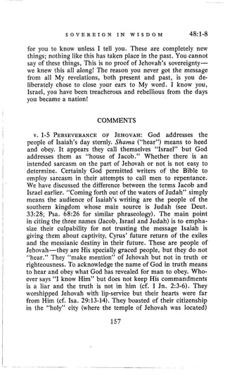 S O V E R E I G N I N W I S D O M 48~1-8
for you to know unless I tell you. These are completely new
things; nothing like this has taken place in the past. You cannot
say of these things, This is no proof of Jehovah’s sovereignty-
we knew this all along! The reason you never got the message
from all My revelations, both present and past, is you de-
liberately chose to close your ears to My word. I know you,
Israel, you have been treacherous and rebellious from the days
you became a nation!
COMMENTS
v. 1-5 PERSEVERANCEOF JEHOVAH:God addresses the
people of Isaiah’s day sternly. Shama (“hear”) means to heed
and obey. It appears they call themselves “Israel” but God
addresses them as “house of Jacob.” Whether there is an
intended sarcasm on the part of Jehovah or not is not easy to
determine. Certainly God permitted writers of the Bible to
employ sarcasm in their attempts to call men to repentance.
We have discussed the difference between the terms Jacob and
Israel earlier. “Coming forth out of the waters of Judah” simply
means the audience of Isaiah’s writing are the people of the
southern kingdom whose main source is Judah (see Deut.
33:28; Psa. 68:26 for similar phraseology). The main point
in citing the three names (Jacob, Israel and Judah) is to empha-
size their culpability for not trusting the message Isaiah is
giving them about captivity, Cyrus’ future return of the exiles
and the messianic destiny in their future. These are people of
Jehovah-they are His specially graced people, but they do not
“hear.” They “make mention” of Jehovah but not in truth or
righteousness. To acknowledge the name of God in truth means
to hear and obey what God has revealed for man to obey. Who-
ever says “I know Him” but does not keep His commandments
is a liar and the truth is not in him (cf. I Jn. 2:3-6). They
worshipped Jehovah with lip-service but their hearts were far
from Him (cf. Isa. 29:13-14).They boasted of their citizenship
in the “holy” city (where the temple of Jehovah was located)
157
 