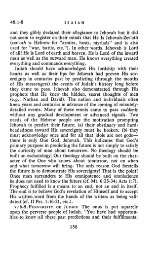 48:1-8 I S A I A H
and they glibly declared their allegiance to Jehovah but it did
not seem to register on their minds that He Is Jehovah-Zev’oth
(zev’oth is Hebrew for “armies, hosts, myriads” and is also
used for “war, battle, etc.”). In other words, Jehovah is Lord
of all! He is Lord of earth and heaven. He is Lord of the inward
man as well as the outward man. He knows everything created
everything and commands everything.
Judah should have acknowledged His lordship with their
hearts as well as their lips for Jehovah had proven His sov-
ereignty in centuries past by predicting (through the mouths
of His messengers) the events of Judah’s history long before
they came to pass. Jehovah also demonstrated through His
prophets that He knew the hidden, secret thoughts of men
(e.g., Nathan and David). The nation and individuals often
knew years and centuries in advance of the coming of minutely-
detailed events. Many of these events came to pass suddenly
without any gradual development or advanced signals. Two
needs of the Hebrew people are the motivation prompting
Jehovah to predict their future; (a) their obstinacy and hard-
headedness toward His sovereignty must be broken; (b) they
must acknowledge once and for all that idols are not gods-
there is only One God, Jehovah. This indicates that God’s
primary purpose in predicting the future is not simply to satisfy
the curiosity of man about tomorrow. No theology should be
built on eschatology Our theology should be built on the char-
acter of the One who knows about tomorrow, not on when
and what tomorrow will bring. The only reason God foretells
the future is to demonstrate His sovereignty! That is the point!
Once man surrenders to His omnipotence and omniscience
he does not need to know the future (cf. Mt. 6:25-34;Acts 1:7).
Prophecy fulfilled is a means to an end, not an end in itself.
The end islto believe God’s revelation of Himself and to accept
His written,word from the hands of the writers as being vali-
dated (cf. I1Pet. 1:16-21, etc.).
OE JUDAH: The onus is put squarely
ople of Judah. “You have had opportun-
e past predictions and their fulfillments;
158
 