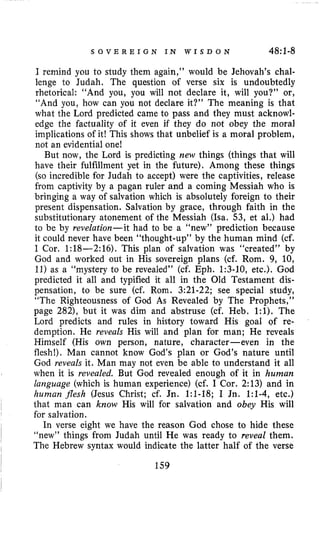 S O V E R E I G N I N W I S D O N 48i.l-8
I remind you to study them again,” would be Jehovah’s chal-
lenge to Judah. The question of verse six is undoubtedly
rhetorical: “And you, you will not declare it, will you?” or,
“And you, how can you not declare it?” The meaning is that
what the Lord predicted came to pass and they must acknowl-
edge the factuality of it even if they do not obey the moral
implications of it! This shows that unbelief is a moral problem,
not an evidential one!
But now, the Lord is predicting new things (things that will
have their fulfillment yet in the future). Among these things
(so incredible for Judah to accept) were the captivities, release
from captivity by a pagan ruler and a coming Messiah who is
bringing a way of salvation which is absolutely foreign to their
present dispensation. Salvation by grace, through faith in the
substitutionary atonement of the Messiah (Isa. 53, et al.) had
to be by revelation-it had to be a “new” prediction because
it could never have been “thought-up” by the human mind (cf.
I Cor. 1:18-2:16). This plan of salvation was “created” by
God and worked out in His sovereign plans (cf. Rom. 9, 10,
11)as a “mystery to be revealed’’ (cf. Eph. 1:3-10, etc.). God
predicted it all and typified it all in the Old Testament dis-
pensation, to be sure (cf. Rom. 3:21-22; see special study,
“The Righteousness of God As Revealed by The Prophets,”
page 2821, but it was dim and abstruse (cf. Heb. 1:l). The
Lord predicts and rules in history toward His goal of re-
demption. He reveals His will and plan for man; He reveals
Himself (His own person, nature, character-even in the
flesh!). Man cannot know God’s plan or God’s nature until
God reveals it. Man may not even be able to understand it all
when it is revealed. But God revealed enough of it in human
language (which is human experience) (cf. I Cor. 2:13) and in
lzunzan flesh (Jesus Christ; cf. Jn. 1:l-18; I Jn. 1:l-4, etc.)
that man can know His will for salvation and obey His will
for salvation.
In verse eight we have the reason God chose to hide these
“new” things from Judah until He was ready to reveal them.
The Hebrew syntax would indicate the latter half of the verse
159
 