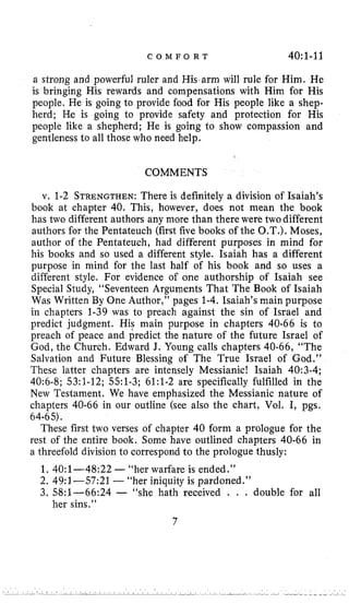 C O M F O R T 40:1-11
a strong and powerful ruler and His arm will rule for Him. He
is bringing His rewards and compensations with Him for His
people. He is going to provide food for His people like a shep-
herd; He is going to provide safety and protection for His
people like a shepherd; He is going to show compassion and
gentleness to all those who need help.
COMMENTS
v. 1-2 STRENGTHEN:There is definitely a division of Isaiah’s
book at chapter 40, This, however, does not mean the book
has two different authors any more than there were two different
authors for the Pentateuch (first five books of the O.T.). Moses,
author of the Pentateuch, had different purposes in mind for
his books and so used a different style. Isaiah has a different
purpose in mind for the last half of his book and so uses a
different style. For evidence of one authorship of Isaiah see
Special Study, “Seventeen Arguments That The Book of Isaiah
Was Written By One Author,’’pages 1-4. Isaiah’s main purpose
in chapters 1-39 was to preach against the sin of Israel and
predict judgment. His main purpose in chapters 40-66 is to
preach of peace and predict the nature of the future Israel of
God, the Church. Edward J. Young calls chapters 40-66, “The
Salvation and Future Blessing of The True Israel of God,”
These latter chapters are intensely Messianic! Isaiah 40:3-4;
40:6-8; 53:l-12; 551-3; 61:l-2 are specifically fulfilled in the
New Testament. We have emphasized the Messianic nature of
chapters 40-66 in our outline (see also the chart, Vol. I, pgs.
These first two verses of chapter 40 form a prologue for the
rest of the entire book. Some have outlined chapters 40-66 in
a threefold division to correspond to the prologue thusly:
64-65).
1. 4O:l-48:22 -“her warfare is ended.”
2. 49:l--57:21 -“her iniquity is pardoned.’’
3. 58:l-66:24 - “she hath received . . . double for all
her sins.”
7
 