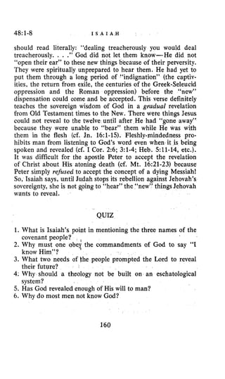 48:1-8 I S A I A H
should read literally: “dealing treacherously you would deal
treacherously. . . .” God did not let them know-He did not
“open their ear” to these new things bkcause of their perversity.
They were spiritually unprepared to hear them. He had yet to
put them through a long period of “indignation” (the captiv-
ities, the return from exile, the centuries of the Greek-Seleucid
oppression and the Roman oppression) before the “new”
dispensation could come and be accepted. This verse definitely
teaches the sovereign wisdom of God in a gruduaE revelation
from Old Testament times to the New. There were things Jesus
could not reveal to the twelve until after He had “gone away”
because they were unable to “bear” them while He was with
them in the flesh (cf. Jn. 16:l-15).Fleshly-mindedness pro-
hibits man from listening to God’s word even when it is being
spoken and revealed (cf. I Cor. 2:6;3:l-4;Heb. 511-14,etc.).
It was difficult for the apostle Peter to accept the revelation
of Christ about His atoning death (cf. Mt. 16:21-23)because
Peter simply refised to accept the concept of a dying Messiah!
So, Isaiah says, until Judah stops its rebellion against Jehovah’s
sovereignty, she is not Going to “hear” the “new” things Jehovah
wants to reveal.
QUIZ
1. What is Isaiah’s poipt in mentioning the three names of the
2.Why must one obei the commandments of God to say “I
3. What two needs of he people prompted the Lord to reveal
4:Why should a theology not be built on an eschatological
5. Has God revealed enough of His will to man?
6. Why do most men not know God?
covenant people?
know Him”?
their future?
system?
160
 