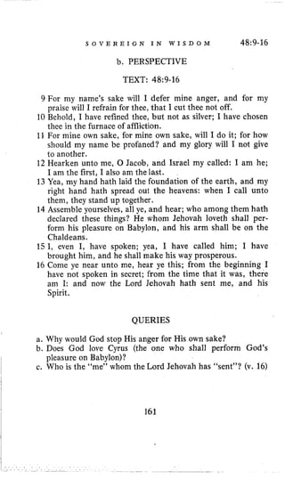 S O V E R E I G N I N W I S D O M 48:9-16
b. PERSPECTIVE
TEXT: 48~9-16
9 For my name’s sake will I defer mine anger, and for my
praise will I refrain for thee, that I cut thee not off.
10 Behold, I have refined thee, but not as silver; I have chosen
thee in the furnace of affliction.
11 For mine own sake, for mine own sake, will I do it; for how
should my name be profaned? and my glory will I not give
to another.
12 Hearken unto me, 0 Jacob, and Israel my called: I am he;
I am the first, I also am the last.
13Yea, my hand hath laid the foundation of the earth, and my
right hand hath spread out the heavens: when I call unto
them, they stand up together.
14 Assemble yourselves, all ye, and hear; who among them hath
declared these things? He whom Jehovah loveth shall per-
form his pleasure on Babylon, and his arm shall be on the
Chaldeans.
15I, even I, have spoken; yea, I have called him; I have
brought him, and he shall make his way prosperous.
16 Come ye near unto me, hear ye this; from the beginning I
have not spoken in secret; from the time that it was, there
am I: and now the Lord Jehovah hath sent me, and his
Spirit.
QUERIES
,
a. Why would God stop His anger for His own sake?
b. Does God love Cyrus (the one who shall perform God’s
c. Who is the “me” whom the Lord Jehovah has “sent”? (v. 16)
I pleasure on Babylon)?
i
161
 