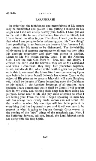 48:9-16 I S A I A H
PARAPHRASE_I
In order that the faithfulness and mercifulness of My nature
may be manifested and praised I am putting a muzzle on My
anger and I will not utterly destroy you, Judah. I have put you
to the test in the furnace of affliction, like silver is refined, but
I have found no silver in you. Therefore, I want you to know
that what I am going to do in redeeming you, this “new thing’’
I am predicting, is not because you deserve it but because I do
not intend for My name to be dishonored. The inviolability
of My name is of supreme importance to all men lest they think
My absolute sovereignty and glory can belong to another.
Listen to Me My chosen people, Israel. I am the Absolute
God; I am the only God there is-first, last, and always. I
created the earth and the heavens; they are at My command
and when I command, they obey! Get yourselves together,
Israel, and decide this; which of the heathen gods has predicted
or is able to command the future like I am commanding Cyrus
now before he is even born!? Jehovah has chosen Cyrus as the
object of His pleasure to execute Jehovah’s will upon Babylon;
yes, it shall be the arm of Cyrus descending upon the Chaldeans
on My behalf. I, the Absolute Sovereign of all creation, have
spoken; I have determined that it shall be Cyrus; I will support
him in My work, dnd nothing shall keep him from doing My
purpose. Draw near to Me and pay close attention to what I
am telling you: From the time I began speaking to man My
will has always been clearly made known and not secret like
the heathen oracles; My sovereign will has been present in
everything that has happened to you and it will continue to be
present in what is going to happen through Cyrus-even to
the coming of the “new” things of the messianic age. Now, I
the Suffering Servant, tell you, Israel, the Lord Jehovah sends
Me along with His Holy Spirit.
162
 