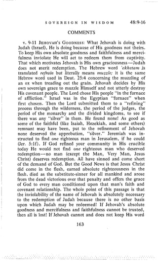 S O V E R E I G N I N W I S D O M 48~9-16
COMMENTS
v. 9-11 JEHOVAH’SGOODNESS:What Jehovah is doing with
Judah (Israel), He is doing because of His goodness not theirs.
To keep His own absolute goodness and faithfulness and merci-
fulness inviolate He will act to redeem them from captivity.
That which motivates Jehovah is His own graciousness-Judah
does not merit redemption. The Hebrew word ‘ekhetunz .is
translated refruin but literally means nzuzzle; it is the same
Hebrew word used in Deut. 2.54 concerning the muzzling of
an ox when treading out the grain. Jehovah decides by His
own sovereign grace to muzzle Himself and not utterly destroy
His covenant people. The Lord chose His people “in the furnace
of affliction.” Israel was in the Egyptian “furnace” when
first chosen. Then the Lord submitted them to a “refining”
process through the wilderness, the period of the judges, the
period of the monarchy and the divided kingdoms, to see if
there was any “silver” in them. He found none! As good as
some of the faithful (like Isaiah, Hezekiah, and some others)
remnant may have been, put to the refinement of Jehovah
none deserved the approbation, “silver.” Jeremiah was in-
structed to find one righteous man in Jerusalem, if he could
(Jer. 5:lf). If God refined your community in His crucible
today He would not find one righteous man who deserved
redemption-no man (except the Man, Very Man, Jesus
Christ) deserves redemption. All have sinned and come short
of the demand of God. But the Good News is that Jesus Christ
did come in the flesh, earned absolute righteousness in the
flesh, died as the substitute-sinner for all mankind and arose
from the dead victorious over that penalty and offers the grace
of God to every man conditioned upon that man’s faith and
covenant relationship. The whole point of this passage is that
the inviolability of the name of Jehovah is absolutely necessary
to the redemption of Judah because there is no other basis
upon which Judah may be redeemed! If Jehovah’s absolute
goodness and mercifulness and faithfulness cannot be trusted,
then all is lost! If Jehovah cannot and does not keep His word
163
 