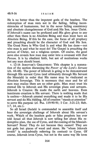48:9-16 I S A I A H
He is no better than the impotent gods of the heathen. The
redemption of man rests not in the failing, falling incon-
sistencies of humanness, but in the vqver failing consistency
and absolute changelessness of .God>andHis Son, Jesus Christ.
If Jehovah’s name can be. profaned -and.His glory given to any
other then there is no Absolute Being and man must have an
Absolute Being. If this be the case, the focus of all prophecy
and preaching should be the character of God and His Son.
The Good News is Who God Is and what He has done-not
who man is and what he must do! The Gospel is preaching the
person of Christ, not a religious system. Of course, the good
news also reveals how man may enter into a covenant with that
Person. It is by obedient faith, but not of meritorious works
lest any man should boast.
v. 12-16 JEHOVAH’S GREATNESS:This chapter is a summa-
tion of the section discussing the Power of the Lord’s Servant
(ch. 44-48). The power of Jehovah is going to be demonstrated
through His servant Cyrus (and ultimately through His Servant
the Messiah) in order that His name may be vindicated as
Absolute Sovereign. This is necessary that once and for all
men may.realize there are no other gods. Man must trust his
eternal life to Jehovah and His sovereign plans and servants.
Jehovah is Creator. He made the earth and heavens. Even
inanimate,creation +isHis servant. There is nothing made that
is useless-Jehovah ereated everything and made it to be His
servant and do His bidding. All of creation “stands at attention”
to serve His purpose (cf. Psa. 119:90-91; I Cor. 3:21-23; Heb.
1:7, 14, etc.)..
So all Israel (Judah) is commanded to assemble itself and
hear the sovereign challenge of Jehovah about His servant’s
work, Which of the heathen gods or false prophets has ever
told Israel all that Jehovah is now telling her about His re-
demptive plan, the use of Cyrus, and the coming of the Messiah-
Servant? None! They do not because they cannot! They are
not gods but pieces of wood and stone. He ’‘whom Jehovah
loveth:’ is undoubtedly referring (in context) to Cyrus. Of
course; Jehovah loves Cyrus, but not in the same way He loves
164
 