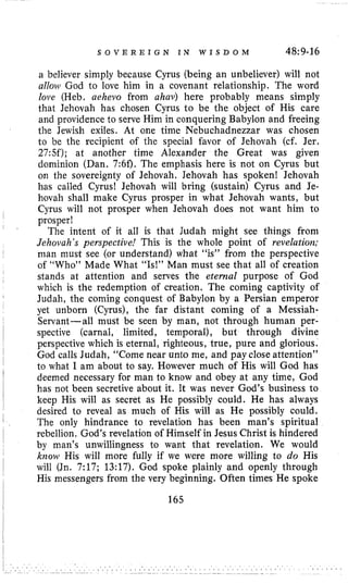S O V E R E I G N I N W I S D O M 48~9-16
a believer simply because Cyrus (being an unbeliever) will not
all on^ God to love him in a covenant relationship. The word
love (Heb. aehevo from ahav) here probably means simply
that Jehovah has chosen Cyrus to be the object of His care
and providence to serve Him in conquering Babylon and freeing
the Jewish exiles. At one time Nebuchadnezzar was chosen
to be the recipient of the special favor of Jehovah (cf. Jer.
27:Sf); at another time Alexander the Great was given
dominion (Dan. 7:6f). The emphasis here is not on Cyrus but
on the sovereignty of Jehovah. Jehovah has spoken! Jehovah
has called Cyrus! Jehovah will bring (sustain) Cyrus and Je-
hovah shall make Cyrus prosper in what Jehovah wants, but
Cyrus will not prosper when Jehovah does not want him to
prosper!
The intent of it all is that Judah might see things from
Jehovah’s perspective! This is the whole point of revelation;
man must see (or understand) what “is” from the perspective
of “Who” Made What “Is!” Man must see that all of creation
stands at attention and serves the eternal purpose of God
which is the redemption of creation. The coming captivity of
Judah, the coming conquest of Babylon by a Persian emperor
yet unborn (Cyrus), the far distant coming of a Messiah-
Servant-all must be seen by man, not through human per-
spective (carnal, limited, temporal), but through divine
perspective which is eternal, righteous, true, pure and glorious.
God calls Judah, “Come near unto me, and pay close attention’’
to what 1am about to say. However much of His will God has
deemed necessary for man to know and obey at any time, God
has not been secretive about it. It was never God’s business to
keep His will as secret as He possibly could. He has always
desired to reveal as much of His will as He possibly could,
The only hindrance to revelation has been man’s spiritual
rebellion. God’s revelation of Himself in Jesus Christ is hindered
by man’s unwillingness to want that revelation. We would
know His will more fully if we were more willing to do His
will (Jn. 7:17; 13:17). God spoke plainly and openly through
His messengers from the very beginning. Often times He spoke
165
 