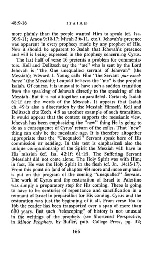 48:9-16 I S A I A H
more plainly than the people wanted Him to speak (cf. Isa.
30:9-11;Amos 9:lO-17; Micah 2:6-11, etc.). Jehovah’s presence
was apparent in every prophecy made by any prophet of His.
Now it should be apparent to Judah that Jehovah’s presence
and will is being expressed in the prophecy concerning Cyrus.
The last half of verse 16 presents a problem for commenta-
tors. Keil and Delitzsch say the “me” who is sent by the Lord
Jehovah is “the One unequalled servant of Jehovah” (the
Messiah); Edward J. Young calls Him “the Servant pur excel-
lance” (the Messiah); Leupold believes the “me” is the prophet
Isaiah. Of course, it is unusual to have such a sudden transition
from the speaking of Jehovah directly to the speaking of the
Messiah. But it is not altogether unparalleled. Certainly Isaiah
61:lf are the words of the Messiah. It appears that Isaiah
ch. 49 is also a dissertation by the Messiah Himself. Keil and
Delitzsch cite Zech. 4:9 as another example of such transition.
It would appear that the context supports the messianic view.
Jehovah has been emphasizing the “new” thing He is going to
do as a consequence of Cyrus’ return of the exiles. That “new”
thing can only be the messianic age. It is therefore altogether
appropriate that the “Unequaled” Servant speak here of His
commissiok or sending. In this text is emphasized also the
unique companionship of the Spirit the Messiah will have in
His mission (cf. Isa. 42:lf; 61:lf). The Suffering Servant
(Messiah) did not come alone. The Holy Spirit was with Him;
in fact, He was the Holy Spirit in the flesh (cf. Jn. 14:15-17).
From this point on (and of chapter 48) more and more emphasis
is put on the program of the coming “unequalled” Servant.
The work of Cyrus and the restoration of Israel to Palestine
was simply a preparatory step for His coming. There is going
to have to be centuries of repentance and sanctification in a
preparation for His coming. Cyrus and the
g of it all. From verse 16a to
rted over a span of more than
g” of history is not unusual
(see Shortened Perspective,
pub. College Press, pg. 32;
166
 