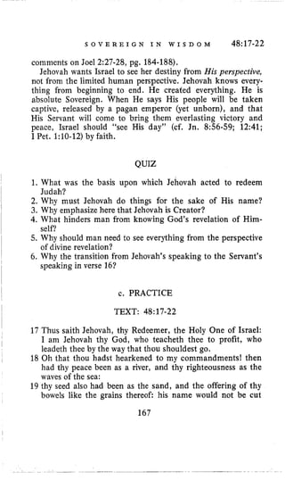 S O V E R E I G N I N W I S D O M 48~17-22
comments on Joel 2:27-28, pg. 184-188).
Jehovah wants Israel to see her desiiny from His perspective,
not Erom the limited human perspective. Jehovah knows every-
thing from beginning to end. He created everything. He is
absolute Sovereign. When He says His people will be taken
captive, released by a pagan emperor (yet unborn), and that
His Servant will come to bring them everlasting victory and
peace, Israel should “see His day” (cf. Jn. 8:56-59; 12:41;
I Pet. 1:lO-12) by faith.
QUIZ
1. What was the basis upon which Jehovah acted to redeem
2. Why must Jehovah do things for the sake of His name?
3. Why emphasize here that Jehovah is Creator?
4, What hinders man from knowing God’s revelation of Him-
5. Why should man need to see everything from the perspective
6. Why the transition from Jehovah’s speaking to the Servant’s
Judah?
self?
of divine revelation?
speaking in verse 16?
c. PRACTICE
TEXT: 48:17-22
17 Thus saith Jehovah, thy Redeemer, the Holy One of Israel:
I am Jehovah thy God, who teacheth thee to profit, who
leadeth thee by the way that thou shouldest go.
18 Oh that thou hadst hearkened to my commandments! then
had thy peace been as a river, and thy righteousness as the
waves of the sea:
19 thy seed also had been as the sand, and the offering of thy
bowels like the grains thereof: his name would not be cut
167
 