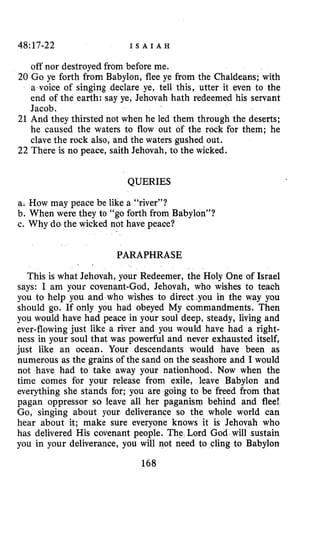 48:17-22 I S A I A H
off nor destroyed from before me.
20 Go ye forth from Babylon, flee ye from the Chaldeans; with
a voice of singing declare ye, tell this, utter it even to the
end of the earth: say ye, Jehovah hath redeemed his servant
Jacob.
21 And they thirsted not when he led them through the deserts;
he caused the waters to flow out of the rock for them; he
clave the rock also, and the waters gushed out.
22 There is no peace, saith Jehovah, to the wicked.
QUERIES
a. How may peace be like a “river”?
b. When were they to “go forth from Babylon”?
c. Why do the wicked not have peace?
PARAPHRASE
This is what Jehovah, your Redeemer, the Holy One of Israel
says: I am your covenant-God, Jehovah, who wishes to teach
you to help you and who wishes to direct,you in the way you
should go. If only you had obeyed My commandments. Then
you would have had peace in your soul deep, steady, living and
ever-flowing just like a river and you would have had a right-
ness in your soul that was powerful and never exhausted itself,
just like an ocean. Your descendants would have been as
numerous as the grains of the sand on the seashore and I would
not have had to take away your nationhood. Now when the
time comes for your release from exile, leave Babylon and
everything she stands for; you are going to be freed from that
pagan oppressor so leave all her paganism behind and flee!
Go, singing about your deliverance so the whole world can
hear about it; make sure everyone knows it is Jehovah who
has delivered His covenant people. The Lord God will sustain
you in your deliverance, you will not need to cling to Babylon
168
 