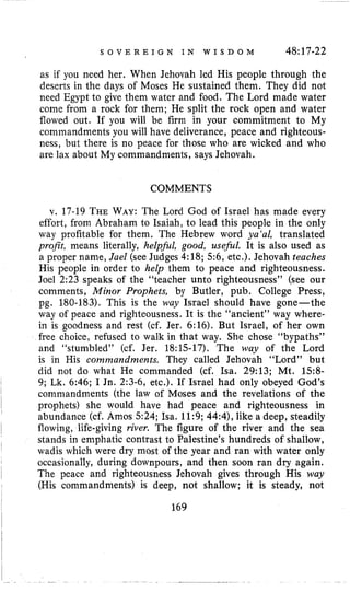 S O V E R E I G N I N W I S D O M 48:17-22
as if you need her. When Jehovah led His people through the
deserts in the days of Moses He sustained them. They did not
need Egypt to give them water and food. The Lord made water
come from a rock for them; He split the rock open and water
flowed out. If you will be firm in your commitment to My
commandments you will have deliverance, peace and righteous-
ness, but there is no peace for those who are wicked and who
are lax about My commandments, says Jehovah.
COMMENTS
v. 17-19 THEWAY:The Lord God of Israel has made every
effort, from Abraham to Isaiah, to lead this people in the only
way profitable for them. The Hebrew word ya‘al, translated
profit, means literally, helpjkl, good, usejbl. It is also used as
a proper name, Jael (see Judges 4:18; 5 6 , etc.). Jehovah teaches
His people in order to help them to peace and righteousness.
Joel 2:23 speaks of the “teacher unto righteousness’’ (see our
comments, Minor Prophets, by Butler, pub. College Press,
pg. 180-183). This is the way Israel should have gone-the
way of peace and righteousness. It is the “ancient” way where-
in is goodness and rest (cf. Jer. 6:16). But Israel, of her own
free choice, refused to walk in that way. She chose “bypaths”
and “stumbled” (cf. Jer. 18:15-17). The way of the Lord
is in His comnzandments. They called Jehovah “Lord” but
did not do what He commanded (cf. Isa. 29:13; Mt. 158-
9; Lk. 6:46; I Jn. 2:3-6, etc.). If Israel had only obeyed God’s
commandments (the law of Moses and the revelations of the
prophets) she would have had peace and righteousness in
abundance (cf. Amos 524; Isa. 11:9; 44:4), like a deep, steadily
stands in emphatic contrast to Palestine’s hundreds of shallow,
wadis which were dry most of the year and ran with water only
I flowing, life-giving river. The figure of the river and the sea
occasionally, during downpours, and then soon ran dry again.
The peace and righteousness Jehovah gives through His way
(His commandments) is deep, not shallow; it is steady, not
I
I
I
I
169
~
 