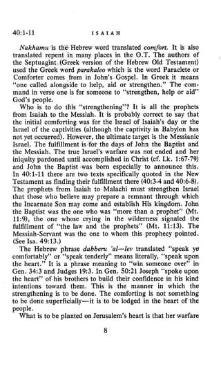 40~1-11 I S A I A H
Nakharnu is thbHebrew word translated comfort. It is also
translated repent in many places in the O.T. The authors of
the Septuagint (Greek version of the Hebrew Old Testament)
used the Greek word parakaleo which is the word Paraclete or
Comforter comes _from in John’s Gospel, In Greek it means
“one called alongside to help, aid or strengthen.” The com-
mand in verse one is for someone to “strengthen, help or aid”
God’s people.
Who is to do this “strengthening”? It is all the prophets
from Isaiah to the Messiah. It is probably correct to say that
the initial comforting was for the Israel of Isaiah’s day or the
Israel of the captivities (although the captivity in Babylon has
not yet occurred). However, the ultimate target is the Messianic
Israel. The fulfillment is>‘fotthe days of John the Baptist and
the Messiah. The true Israel’s warfare was not ended and her
iniquity pardoned until accomplished in Christ (cf, Lk. 1:67-79)
and John the Baptist ,was born especially to announce this.
In 4O:l-11 there are two texts specifically quoted in the New
Testament as finding their fulfillment there (40:3-4 and 40:6-8).
The prophets from Isaiah to Malachi must strengthen Israel
that those who believe may prepare a remnant through which
the Incarnate Son may come and establish His kingdom. John
the Baptist was the one who was “more than a prophet” (Mt.
11:9), the one whose crying in the wilderness signaled the
fulfillment of “the law and the prophets” (Mt. 11:13). The
Messiah-Servant was the one to whom this prophecy pointed.
(See Isa. 49:13.)
The Hebrew phrase dabberu ’al-lev translated “speak ye
comfortably” or “speak tenderly” means literally, “speak upon
the heart.” It is a phrase meaning to “win someone over” in
Gen. 34:3 and Judges 19:3. In Gen. 50:21 Joseph “spoke upon
the heart” of his brothers to build their confidence in his kind
intentions toward them. This is the manner in which the
strengthening is to be done. The comforting is not something
to be done superficially-it is to be lodged in the heart of the
people.
What is to be planted on Jerusalem’s heart is that her warfare
8
 