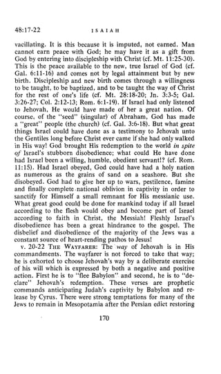 48:17-22 I S A I A H
vacillating. It is this because it is imputed, not earned. Man
cannot earn peace with God; he may have it as a gift from
God by entering into discipleship with Christ (cf. Mt. 11:25-30).
This is the peace available to the new, true Israel of God (cf.
Gal. 6:ll-16) and comes not by legal attainment but by new
birth. Discipleship and new birth comes through a willingness
to be taught, to be baptized, and to be taught the way of Christ
for the rest of one’s life (cf. Mt. 28:18-20; Jn. 3:3-5; Gal.
3:26-27; Col. 2:12-13; Rom. 6:l-19). If Israel had only listened
to Jehovah, He would have made of her a great nation. Of
course, of the “seed” (singular) of Abraham, God has made
a “great” people (the church) (cf. Gal. 3:6-18). But what great
things Israel could have done as a testimony to Jehovah unto
the Gentiles long before Christ ever came if she had only walked
in His way! God brought His redemption to the world in spite
of Israel’s stubborn disobedience; what could He have done
had Israel been a willing, humble, obedient servant!? (cf. Rom.
1l:lS). Had Israel obeyed, God could have had a holy nation
as numerous as the grains of sand on a seashore. But she
disobeyed. God had to give her up to wars, pestilence, famine
and finally complete.national oblivion in captivity in order to
sanctify for Himself a small remnant for His messianic use.
What great good could be done for mankind today if all Israel
according to the flesh would obey and become part of Israel
according to faith in Christ, the Messiah! Fleshly Israel’s
disobedience has been a great hindrance to the gospel. The
disbelief and disobedience of the majority of the Jews was a
constant source of heart-rending pathos to Jesus!
v. 20-22 THE WAYFARER:The way of Jehovah is in His
commandments. The wayfarer is not forced to take that way;
he is exhorted to choose Jehovah’s way by a deliberate exercise
of his will which is expressed by both a negative and positive
action. First he is to “flee Babylon” and second, he is to “de-
clare” Jehovah’s redemption. These verses are prophetic
commands anticipating Judah’s captivity by Babylon and re-
lease by Cyrus. There were strong temptations for many of the
Jews to remain in Mesopotamia after the Persian edict restoring
170
 