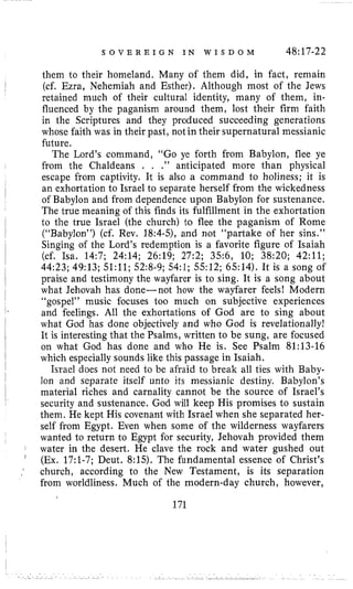S O V E R E I G N I N W I S D O M 48:17-22
them to their homeland, Many of them did, in fact, remain
(cf. Ezra, Nehemiah and Esther). Although most of the Jews
retained much of their cultural identity, many of them, in-
fluenced by the paganism around them, lost their firm faith
in the Scriptures and they produced succeeding generations
whose faith was in their past, not in their supernatural messianic
future.
The Lord’s command, “Go ye forth from Babylon, flee ye
from the Chaldeans . . .” anticipated more than physical
escape from captivity. It is also a command to holiness; it is
an exhortation to Israel to separate herself from the wickedness
of Babylon and from dependence upon Babylon for sustenance.
The true meaning of this finds its fulfillment in the exhortation
to the true Israel (the church) to flee the paganism of Rome
(“Babylon”) (cf. Rev. 18:4-5)’ and not “partake of her sins.”
Singing of the Lord’s redemption is a favorite figure of Isaiah
(cf. Isa. 14:7; 24:14; 26:19; 27:2; 35:6, 10; 38:20; 42:ll;
44:23; 49:13; 51:ll; 52:8-9;54:l; 5512; 6514). It is a song of
praise and testimony the wayfarer is to sing. It is a song about
what Jehovah has done-not how the wayfarer feels! Modern
“gospel” music focuses too much on subjective experiences
and feelings. All the exhortations of God are to sing about
what God has done objectively and who God is revelationally!
It is interesting that the Psalms, written to be sung, are focused
on what God has done and who He is. See Psalm 81:13-16
which especially sounds like this passage in Isaiah.
Israel does not need to be afraid to break all ties with Baby-
lon and separate itself unto its messianic destiny. Babylon’s
material riches and carnality cannot be the source of Israel’s
security and sustenance. God will keep His promises to sustain
them. He kept His covenant with Israel when she separated her-
self from Egypt. Even when some of the wilderness wayfarers
wanted to return to Egypt for security, Jehovah provided them
water in the desert. He clave the rock and water gushed out
(Ex. 17:l-7; Deut. 8:15). The fundamental essence of Christ’s
church, according to the New Testament, is its separation
from worldliness. Much of the modern-day church, however,
171
 