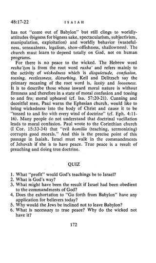 48:17-22 I S A I A H
has not “come out of Babylon” but still clings to worldly-
attitudes (bigness for bigness sake, spectacularism, subjectivism,
manipulation, exploitation) and worldly behavior (wasteful-
ness, sensualness, legalism, show-offishness, shallowness). The
church must learn to depend totally on God, not on human
programs.
For these is no peace to the wicked. The Hebrew word
resha‘iym is from the root word rasha‘ and refers mainly to
the activity of wickedness which is disquietude, confision,
tossing, restlessness, disturbing. Keil and Delitzsch say the
primary meaning of the root word is, laxity and looseness.
It is to describe those whose inward moral nature is without
firmness and therefore in a state of moral confusion and tossing
to and fro; moral upheave1 (cf. Isa. 57:20-21). Cunning and
deceitful men, Paul warns the Ephesian church, would like to
bring wickedness into the body of Christ and cause it to be
“tossed to and fro with every wind of doctrine” (cf. Eph. 411-
16). Many people do not understand that doctrinal vacillation
leads to moral confusion. Paul wrote to the Corinthian church
(I Cor. 1533-34) that “evil hornilia (teaching, sermonizing)
corrupts good morals.” And this is the precise point of this
passage in Isaiah. Israel must walk in the commandments
of Jehovah if she is to have peace. True peace is a result of
preaching and doing true doctrine.
QUIZ
1. What “profit” would God’s teachings be to Israel?
2. What is God’s way?
3. What might have been the result if Israel had been obedient
4.Does the exhortation to “Go forth from Babylon” have any
5. Why would the Jews be inclined not to leave Babylon?
6. What is necessary to true peace? Why do the wicked not
to the commandments of God?
application for believers today?
have it?
172
 