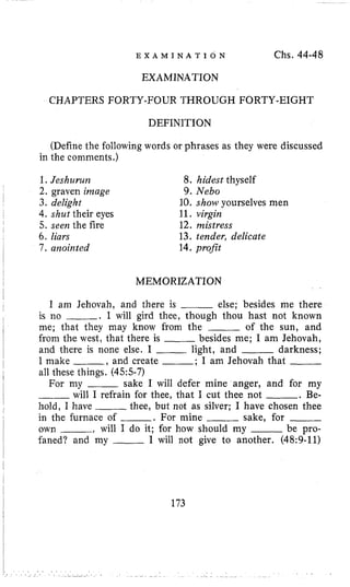 E X A M I N A T I O N Chs. 44-48
EXAMINATION
CHAPTERS FORTYFFOURTHROUGH FORTY-EIGHT
DEFINITION
(Define the following words or phrases as they were discussed
in the comments.)
1.Jeshurura
2. graven image
3. delight
4.shut their eyes
5. seen the fire
6. liars
7, aiaointed
8. hidest thyself
9. Neb0
10. show yourselves men
11. virgin
12. mistress
13. tender, delicate
14. proBt
I MEMORIZATION
I
I am Jehovah, and there is ___ else; besides me there~
I is no . I will gird thee, though thou hast not known
me; that they may know from the ___ of the sun, and
from the west, that there is ___ besides me; I am Jehovah,
and there is none else. I ___ light, and ~ darkness;
I make -, and create ; I am Jehovah that
all these things. (455-7)
For my ~ sake 1 will defer mine anger, and for my
will I refrain for thee, that I cut thee not -. Be-
hold, I have ~ thee, but not as silver; I have chosen thee
in the furnace of -. For mine ____ sake, for ___
own , will I do it; for how should my ~ be pro-
faned? and my ___ I will not give to another. (48:9-11)
I
1
I
I
I
1
173
 
