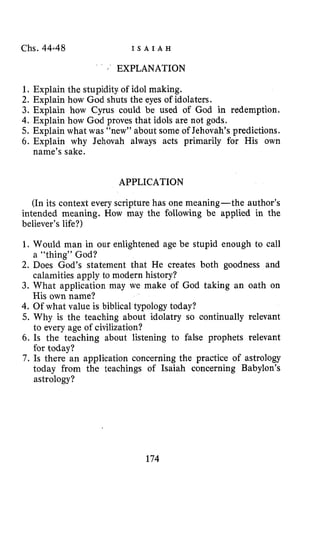 Chs. 44.48 I S A I A H
;’ EXPLANATION
1. Explain the stupidity of idol making.
2. Explain how God shuts the eyes of idolaters.
3. Explain how Cyrus could be used of God in redemption.
4. Explain how God proves that idols are not gods.
5. Explain what was “new’’ about some of Jehovah’s predictions.
6. Explain why Jehovah always acts primarily for His own
name’s sake.
APPLICATION
(In its context every scripture has one meaning-the author’s
intended meaning. How may the following be applied in the
believer’s life?)
1. Would man in our enlightened age be stupid enough to call
2. Does God’s statement that He creates both goodness and
3. What application may we make of God taking an oath on
4. Of what value is biblical typology today?
5. Why is the teaching about idolatry so continually relevant
to every age of civilization?
6. Is the teaching about listening to false prophets relevant
for today?
7 . Is there an application concerning the practice of astrology
today from the teachings of Isaiah concerning Babylon’s
astrology?
a “thing” God?
calamities apply to modern history?
His own name?
174
 