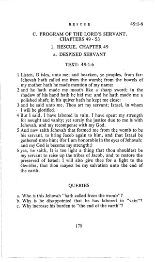R E S C U E 49:1-6
C. PROGRAM OF THE LORD’S SERVANT,
1. RESCUE, CHAPTER 49
a. DESPISED SERVANT
CHAPTERS 49 - 53
TEXT: 49:1-6
1Listen, 0 isles, unto me; and hearken, ye peoples, from far:
Jehovah hath called me from the womb; from the bowels of
my mother hath he made mention of my name:
2 and he hath made my mouth like a sharp sword; in the
shadow of his hand hath he hid me: and he hath made me a
polished shaft; in his quiver hath he kept me close:
3 and he said unto me, Thou art my servant; Israel, in whom
. I will be glorified.
4 But I said, I have labored in vain, I have spent my strength
for nought and vanity; yet surely the justice due to me is with
Jehovah, and my recompense with my God.
5 And now saith Jehovah that formed me from the womb to be
his servant, to bring Jacob again to him, and that Israel be
gathered unto him; (for I am honorable in the eyes of Jehovah:
and my God is become my strength;)
6 yea, he saith, It is too light a thing that thou shouldest be
my servant to raise up the tribes of Jacob, and to restore the
preserved of Israel: I will also give thee for a light to the
Gentiles, that thou mayest be my salvation unto the end of
the earth.
QUERIES
a. Who is this Jehovah “hath called from the womb”?
b. Why is he disappointed that he has labored in “vain”?
c. Why increase his burden to “the end of the earth”?
175
 