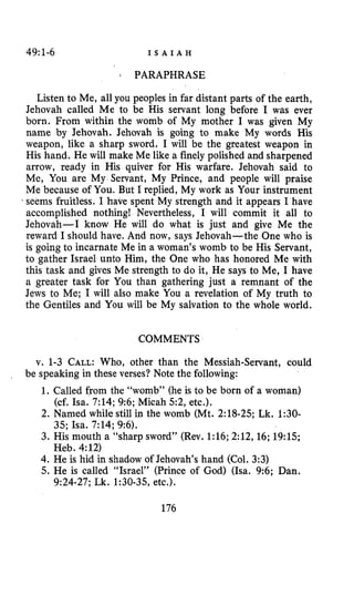 49:1-6 I S A I A H
: PARAPHRASE
Listen to Me, all you peoples in far distant parts of the earth,
Jehovah called Me to be His servant long before I was ever
born. From within the womb of My mother I was given My
name by Jehovah. Jehovah is going to make My words His
weapon, like a sharp sword. I will be the greatest weapon in
His hand. He will make Me like a finely polished and sharpened
arrow, ready in His quiver for His warfare. Jehovah said to
Me, You are My Servant, My Prince, and people will praise
Me because of You. But I replied, My work as Your instrument
seems fruitless. I have spent My strength and it appears I have
accomplished nothing! Nevertheless, I will commit it all to
Jehovah-I know He will do what is just and give Me the
reward I should have. And now, says Jehovah-the One who is
is going to incarnate Me in a woman’s womb to be His Servant,
to gather Israel unto Him, the One who has honored Me with
this task and gives Me strength to do it, He says to Me, I have
a greater task for You than gathering just a remnant of the
Jews to Me; I will also make You a revelation of My truth to
the Gentiles and You will be My salvation to the whole world.
COMMENTS
v. 1-3 CALL:Who, other than the Messiah-Servant, could
1. Called from the “womb” (he is to be born of a woman)
2. Named while still in the womb (Mt. 2:18-25; Lk. 1:30-
3. His mouth a “sharp sword” (Rev. 1:16;2:12,16;19:15;
4. He is hid in shadow of Jehovah‘s hand (Col. 3:3)
5. He is called “Israel” (Prince of God) (Isa. 9:6; Dan.
be speaking in these verses? Note the following:
(cf. Isa. 7:14;9:6; Micah 5 2 , etc.).
35; Isa. 7:14; 9:6).
Heb. 4:12)
9:24-27;Lk. 1:30-35, etc.).
176
 