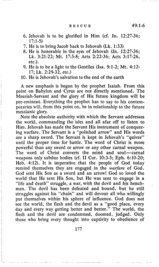 R E S C U E 49~1-6
6. Jehovah is to be glorified in Him (cf. Jn. 12:27-36;
7. He is to bring Jacob back to Jehovah (Lk. 1:33)
8. He is honorable in the eyes of Jehovah (Jn. 12:27-36;
17:1-5)
Lk. 3~21-22;Mt. 17:5-8; Acts 2:22-36; Acts 3:17-26,
etc.),
17; Lk. 2:29-32, etc.)
9. He is to be a light to the Gentiles (ha, 9:l-2; Mt. 4:12-
10. He is Jehovah’s salvation to the end of the earth
A new emphasis is begun by the prophet Isaiah. From this
point on Babylon and Cyrus are not directly mentioned. The
pre-eminent. Everything the prophet has to say to his contem-
poraries will, from this point on, be in relationship to the future
Note the absolute authority with which the Servant addresses
the world, commanding the isles and all afar off to listen to
Him. Jehovah has made the Servant His instrument of conquer-
ing warfare. The Servant is a “polished arrow” and His words
are a sharp sword. The Servant is kept in Jehovah’s “quiver”
until the proper time for battle. The word of Christ is more
powerful than any sword or arrow or any other carnal weapon.
The word of Christ converts the mind and soul-carnal
weapons only subdue bodies (cf. I1 Cor. 10:3-5; Eph. 6:lO-20;
Heb. 4:12). It is imperative that the people of God today
remind themselves they are engaged in the warfare of God.
God sent His Son as a sword and an arrow! God so loved the
world that He sent His Son, but He was sent to engage in a
“life and death” struggle, a war, with the devil and his hench-
men. The devil has been defeated and bound, but he still
struggles against his “chain” and will devour all who willingly
put themselves within his sphere of influence. God does not
see the world, the flesh and the devil as a “good place, every
day and every way getting better and better.’’ The world, the
flesh and the devil are condemned, doomed, judged. Only
those who bring every thought into captivity to obedience of
I
I Messiah-Servant and the glory of His future kingdom will be
I
I messianic glory.
I
’
I
I
I
1
I
’
~
I 177
 