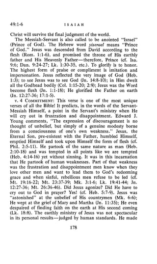 49~1-6 I S A I A H
Christ will survive the final judgment of the world.
The Messiah-Servant is also called to be anointed “Israel”
(Prince of God). The Hebrew word yiserael means “Prince
of God.” Jesus was descended from David according to the
flesh (Rom. 1:l-61, and promised the throne of His earthly
father and His Heavenly Father-therefore, Prince (cf. Isa.
9:6; Dan. 9:24-27; Lk. 1:30-35, etc.). To glorify is to honor.
The highest form of praise or compliment is imitation and
impersonation. Jesus reflected the very image of God (Heb.
1:3); to see Jesus was to see God (Jn. 14:8-10); in Him dwelt
all the Godhead bodily (Col. 1:lS-20; 2:9); Jesus was the Word
become flesh (Jn. 1:1-18); He glorified the Father on earth
(Jn. 12:27-36; 17:l-5).
v. 4 COMMITMENT:This verse is one of the most unique
verses of all the Bible! It predicts, in the words of the Servant-
Messiah Himself, a point in the Servant’s ministry when He
will cry out in frustration and disappointment. Edward J.
Young comments, “The expression of discouragement is no
thought of unbelief, but simply of a genuine modesty borne
from a consciousness of one’s own weakness.” Jesus, the
Eternal Son, pre-existent with the Father, humbled Himself,
emptied Himself and took upon Himself the form of flesh (cf.
Phil. 2:s-11). He partook of the same nature as man (Heb.
2:lO-18) and was tempted in all points like we are tempted
(Heb. 4:14-16) yet without sinning. It was in this incarnation
that He partook of human weaknesses. Part of that weakness
was the frustration and disappointment men know when they
love other men and want to lead them to God’s redeeming
grace and when sinful, rebellious men refuse to be led (cf.
Mt. 19:16-22; Mt. 23:37-39; Mk. 3:l-6; Lk. 19:41-44; Jn.
12:27-36; Mt. 26:36-46). Did Jesus agonize? Did He have to
cry out to God in prayer? Yes! (cf. Heb. 57-9). Jesus was
“astonished” at the unbelief of His countrymen (Mk. 6:6);
He wept at the grief of Mary and Martha (Jn. 11:35); He even
despaired of finding faith on the earth at His second coming
(Lk. 18:8). The earthly ministry of Jesus was not spectacular
in its personal results-judged by human standards. He made
178
 