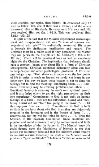 R E S C U E 49:1-6
more enemies, per capita, than friends. He convinced only 12
men to follow Him, one o€ then1 was a traitor, and the others
disavowed Him at His death. He came unto His own and His
own received Him not (Jn. 1:9-11). This was predicted (Isa.
In spite of the fact that the Messiah experienced discourage-
ment and disappointment and was “a man of sorrows and
acquainted with grief,” He realistically committed His cause
to Jehovah for vindication, justification and reward. The
Christian must be a realist also! If they persecuted the Master
they will persecute the disciple (cf. Jn. 15:18-27; I Pet. 4:12-
19, etc.). There will be emotional lows as well as emotional
highs for the Christian. The implication that believers should
have a constant, happy glow about life is a form of Christian
schizophrenia. Christian emotional dishonesty often can lead
to deep despair and other psychological problems. A Christian
psychologist says: “God allows us to experience the low points
of life in order to teach us lessons we could not learn in any
other way. The way we learn those lessons is not to deny the
feelings but to find the meanings underlying them. . . . Emo-
tional dishonesty may be creating problems for others , , .
Emotional honesty is necessary for one’s own spiritual growth
and it also helps others to get the right perspective on their
own experience.’’ Commitment to God is not built on human
feelings as a basis-they are too subjective, biased and vacil-
lating. Christ did not “feel” like going to the cross (“. . . let
this cup pass from me . . .”). Commitment to God is built
on faith in the facts about who God is as they are objectively
revealed in the Scriptures and in the Person of Jesus (“. . .
nevertheless, not my will but thine be done . . .”). Even the
Messiah, in His incarnate humiliation, knew emotional de-
pression and could overcome it only by commitment and faith
in the knowledge of who the Father is. The Messiah knew He
could depend upon the faithhlness of Jehovah to see that
justice was ultimately done and that His ministry would receive
its eventual reward. Eventually the work of the Messiah would
produce a “great multitude’’ of believers “which no man could
52:13--53;12)!
179
 
