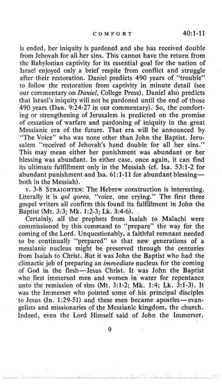 C O M F O R T 40:1-11
is ended, her iniquity is pardoned and she has received double
from Jehovah for all her sins. This cannot have the return from
the Babylonian captivity for its essential goal for the nation of
Israel enjoyed only a brief respite from conflict and struggle
after their restoration. Daniel predicts 490 years of “trouble”
to follow the restoration from captivity in minute detail (see
our commentary on Daniel, College Press). Daniel also predicts
that Israel’s iniquity will not be pardoned until the end of those
490 years (Dan. 9:24-27in our commentary). So, the comfort-
ing or strengthening of Jerusalem is predicted on the promise
of cessation of warfare and pardoning of iniquity in the great
Messianic era of the future. That era will be announced by
“The Voice” who was none other than John the Baptist. Jeru-
salem “received of Jehovah’s hand double for all her sins.”
This may mean either her punishment was abundant or her
blessing was abundant. In either case, once again, it can find
its ultimate fulfillment only in the Messiah (cf, Isa. 53:l-2for
abundant punishment and Isa. 6l:l-11for abundant blessing-
both in the Messiah).
v. 3-8STRAIGHTEN:The Hebrew construction is interesting.
Literally it is qol qorea, “voice, one crying.” The first three
gospel writers all confirm this found its fulfillment in John the
Baptist (Mt. 3:3;Mk. 1:2-3;Lk. 3:4-6).
Certainly, all the prophets from Isaiah to Malachi were
commissioned by this command to “prepare” the way for the
coming of the Lord. Unquestionably, a faithful remnant needed
to be continually “prepared” so that new generations of a
messianic nucleus might be preserved through the centuries
from Isaiah to Christ. But it was John the Baptist who had the
climactic job of preparing an immediate nucleus for the coming
of God in the flesh-Jesus Christ. It was John the Baptist
who first immersed men and women in water for repentance
unto the remission of sins (Mt. 3:l-2;Mk. 1:4;Lk. 3:l-3).It
was the Immerser who pointed some of his principal disciples
to Jesus (Jn. 1:29-51)and these men became apostles-evan-
gelists and missionaries of the Messianic kingdom, the church,
Indeed, even the Lord Himself said of John the Immerser,
9
 