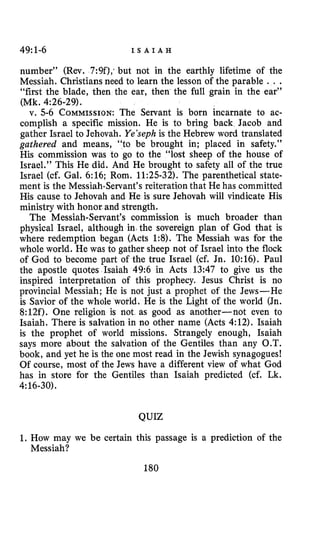 49:1-6 I S A I A H
number” (Rev. 7:9f),‘but not in the earthly lifetime of the
Messiah. Christians need to learn the lesson of the parable . . .
“first the blade, then the ear, then the full grain in the ear”
v. 5-6 COMMISSION:The Servant is born incarnate to ac-
complish a specific mission. He is to bring back Jacob and
gather Israel to Jehovah. Ye’sephis the Hebrew word translated
gathered and means, “to be brought in; placed in safety.’’
His commission was to go to the “lost sheep of the house of
Israel.” This He did. And He brought to safety all of the true
Israel (cf. Gal. 6:16; Rom. 11:25-32). The parenthetical state-
ment is the Messiah-Servant’s reiteration that He has committed
His cause to Jehovah and He is sure Jehovah will vindicate His
ministry with honor and strength.
The Messiah-Servant’s commission is much broader than
physical Israel, although in the sovereign plan of God that is
where redemption began (Acts 1:8). The Messiah was for the
whole world. He was to gather sheep not of Israel into the flock
of God to become part of the true Israel (cf. Jn. 10:16). Paul
the apostle quotes Isaiah 49:6 in Acts 13:47 to give us the
inspired interpretation of this prophecy. Jesus Christ is no
provincial Messiah; He is not just a prophet of the Jews-He
is Savior of the whole world. He is the Light of the world (Jn.
8:12f). One religion is not as good as another-not even to
Isaiah. There is salvation in no other name (Acts 4:12). Isaiah
is the prophet of world missions. Strangely enough, Isaiah
says more about the salvation of the Gentiles than any O.T.
book, and yet he is the one most read in the Jewish synagogues!
Of course, most of the Jews have a different view of what God
has in store for the Gentiles than Isaiah predicted (cf. Lk.
(Mk. 4~26-29).
4:16-30).
QUIZ
1. How may we be certain this passage is a prediction of the
Messiah?
180
 