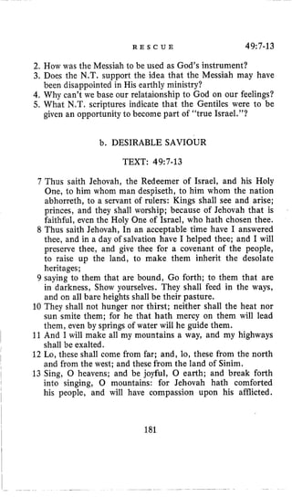 R E S C U E 49:7-13
2, How was the Messiah to be used as God’s instrument?
3, Does the N.T. support the idea that the Messiah may have
4, Why can’t we base our relataionship to God on our feelings?
5, What N.T. scriptures indicate that the Gentiles were to be
been disappointed in His earthly ministry?
given an opportunity to become part of “true Israel.”?
b. DESIRABLE SAVIOUR
TEXT: 49~7-13
7 Thus saith Jehovah, the Redeemer of Israel, and his Holy
One, to him whom man despiseth, to him whom the nation
abhorreth, to a servant of rulers: Kings shall see and arise;
princes, and they shall worship; because of Jehovah that is
faithful, even the Holy One of Israel, who hath chosen thee.
8 Thus saith Jehovah, In an acceptable time have I answered
thee, and in a day of salvation have I helped thee; and I will
preserve thee, and give thee for a covenant of the people,
to raise up the land, to make them inherit the desolate
heritages;
9 saying to them that are bound, Go forth; to them that are
in darkness, Show yourselves. They shall feed in the ways,
and on all bare heights shall be their pasture.
10 They shall not hunger nor thirst; neither shall the heat nor
sun smite them; for he that hath mercy on them will lead
them, even by springs of water will he guide them.
11And I will make all my mountains a way, and my highways
shall be exalted.
12 Lo, these shall come from far; and, lo, these from the north
and from the west; and these from the land of Sinim.
13 Sing, 0 heavens; and be joyful, 0 earth; and break forth
into singing, 0 mountains: for Jehovah hath comforted
his people, and will have compassion upon his afflicted.
181
 
