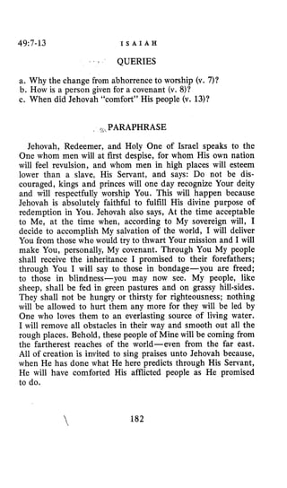 49:7-13 I S A I A H
‘ ‘ t QUERIES
a. Why the change from abhorrence to worship (v. 7)?
b. How is a person given for a covenant (v. 8)?
c. When did Jehovah “comfort” His people (v. 13)?
i g ,PARAPHRASE
Jehovah, Redeemer, and Holy One of Israel speaks to the
One whom men will at first despise, for whom His own nation
will feel revulsion, and whom men in high places will esteem
lower than a slave, His Servant, and says: Do not be dis-
couraged, kings and princes will one day recognize Your deity
and will respectfully worship You. This will happen because
Jehovah is absolutely faithful to fulfill His divine purpose of
redemption in You. Jehovah also says, At the time acceptable
to Me, at the time when, according to My sovereign will, I
decide to accomplish My salvation of the world, I will deliver
You from those who would try to thwart Your mission and I will
make You, personally, My covenant. Through You My people
shall receive the inheritance I promised to their forefathers;
through You I will say to those in bondage-you are freed;
to those in blindness-you may now see. My people, like
sheep, shall be fed in green pastures and on grassy hill-sides.
They shall not be hungry or thirsty for righteousness; nothing
will be allowed to hurt them any more for they will be led by
One who loves them to an everlasting source of living water.
I will remove all obstacles in their way and smooth out all the
rough places. Behold, these people of Mine will be coming from
the fartherest reaches of the world-even from the far east.
All of creation is invited to sing praises unto Jehovah because,
when He has done what He here predicts through His Servant,
He will have comforted His afflicted people as He promised
to do.
 182
 
