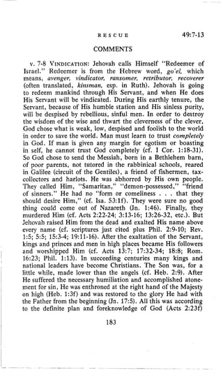 R E S C U E 49:7-13
COMMENTS
v. 7-8 VINDICATION:Jehovah calls Himself “Redeemer of
Israel.” Redeemer is from the Hebrew word, go’el, which
means, avenger, vindicator, ransomer, retributor, recoverer
(often translated, kinsman, esp. in Ruth). Jehovah is going
to redeem mankind through His Servant, and when He does
His Servant will be vindicated. During His earthly tenure, the
Servant, because of His humble station and His sinless purity,
will be despised by rebellious, sinful men. In order to destroy
the wisdom of the wise and thwart the cleverness of the clever,
God chose what is weak, low, despised and foolish to the world
in order to save the world. Man must learn to trust completely
in God. If man is given any margin for egotism or boasting
in self, he cannot trust God completely (cf. I Cor. 1:18-31).
So God chose to send the Messiah, born in a Bethlehem barn,
of poor parents, not tutored in the rabbinical schools, reared
in Galilee (circuit of the Gentiles), a friend of fishermen, tax-
collectors and harlots. He was abhorred by His own people.
They called Him, “Samaritan,’’ “demon-possessed,” “friend
of sinners.” He had no “form or comeliness . . . that they
should desire Him,” (cf. Isa. 53:lf). They were sure no good
thing could come out of Nazareth (Jn. 1:46). Finally, they
murdered Him (cf. Acts 2:22-24; 3:13-16; 13:26-32, etc.). But
Jehovah raised Him from the dead and exalted His name above
every name (cf. scriptures just cited plus Phil. 2:9-10; Rev,
15; 5 5 ; 153-4; 19:ll-16). After the exaltation of the Servant,
kings and princes and men in high places became His followers
and worshipped Him (cf. Acts 13:7; 17:32-34; 18:8; Rom.
16:23; Phil. 1:13). In succeeding centuries many kings and
national leaders have become Christians. The Son was, for a
little while, made lower than the angels (cf. Heb. 2:9). After
He suffered the necessary humiliation and accomplished atone-
ment for sin, He was enthroned at the right hand of the Majesty
on high (Heb. 1:3f) and was restored to the glory He had with
the Father from the beginning (Jn. 17:s).All this was according
to the definite plan and foreknowledge of God (Acts 2:23f)
1 183
 
