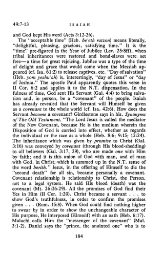 49:7-13 I ’ S A I A H
and God kept His word (Acts 3:12-26).
The “acceptable time” (Heb. be‘eth ratzon) means literally,
“delightful, pleasing, gracious, satisfying time.” It is the
“time” pre-figured in the Year of Jubilee (Lev. 25:8ff), when
tribal inheritances were restored and bond-slaves were set
free-a time for great rejoicing. Jubilee was a type of the time
of delight and grace that would come when the Messiah ap-
peared (cf. Isa. 61:2)to release captives, etc. “Day of salvation”
(Heb. yom yeshu‘ah) is, interestingly, “day of Jesus” or “day
of Joshua.” The apostle Paul apparently quotes this verse in
I1 Cor. 6:2 and applies it to the N.T. dispensation, In the
fulness of time, God sent His Servant (Gal. 44)to bring salva-
tion and, in person, be a “covenant” of the people. Isaiah
has already revealed that the Servant will Himself be given
as a covenant to the whole world (cf. Isa. 42:6).How does the
Servant become a covenant? Girdlestone says in his, Synonyms
of The Old Testament, “The Lord Jesus is called the mediator
of the New Covenant, because He is the medium wherein the
Disposition of God is carried into effect, whether as regards
the individual or the race as a whole (Heb. 8:6;9:15;12:24).
The inheritance which was given by promise to Christ (Gal.
3:16)was conveyed by covepant (through His blood-shedding)
to. all believers (Gal. 3:17, 291,who are made one with Him
by faith; and it is this union of God with man, and of man
with God, in Christ, which is summed up in the N.T. sense of
the word berith. ” Jesus, in the offering of Himself to die the
“second death” for all sin, became personally a covenant.
Covenant relationship is relationship to Christ, the Person,
not to a legal system. He said His blood (death) was the
covenant (Mt. 26:26-29).All the promises of God find their
Yes in Him (I1 Cor. 1:20).Christ became a servant . . . to
show God’s truthfulness, in order to confirm the promises
given . . . (Rom. 158).When God could find nothing higher
to swear by in order to show the unchangeable character of
His purpose, He interposed (Himself) with an oath (Heb. 6:17).
Malachi calls Him the “messenger of the covenant” (Mal.
3:l-2).Daniel says the “prince, the anointed one” who is to
184
 